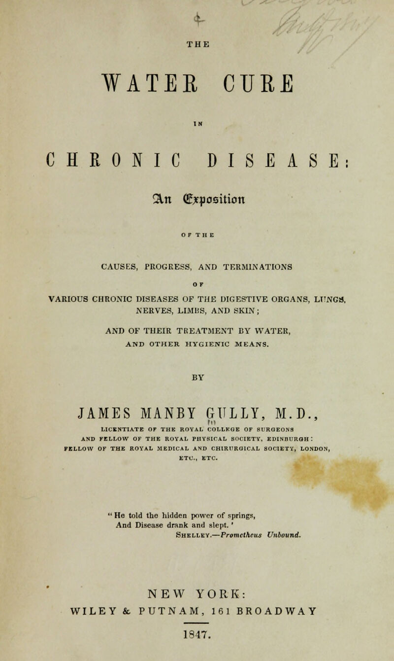 4- THE WATER CURE IN CHRONIC DISEASE: &n (Exposition CAUSES, PROGRESS, AND TERMINATIONS or VARIOUS CHRONIC DISEASES OF THE DIGESTIVE ORGANS, LUNCS, NERVES, LIMHS, AND SKIN; AND OF THEIR TREATMENT BY WATER, AND OTHER HYGIENIC MEANS. JAMES MANBY GULLY, M.D., In LICENTIATE OF THE ROYAL COLLEGE OF SURGEONS AND FELLOW OF THE ROYAL PHYSICAL SOCIETY, EDINBURGH: PILLOW OF THE ROYAL MEDICAL AND CHIRURGICAL SOCIETY, LONDON, ETC., ETC. 'He told the hidden power of springs, And Disease drank and slept. ' Shelley.—Prometheus Unbound. NEW YORK: WILEY & PUTNAM, 161 BROADWAY 1847.