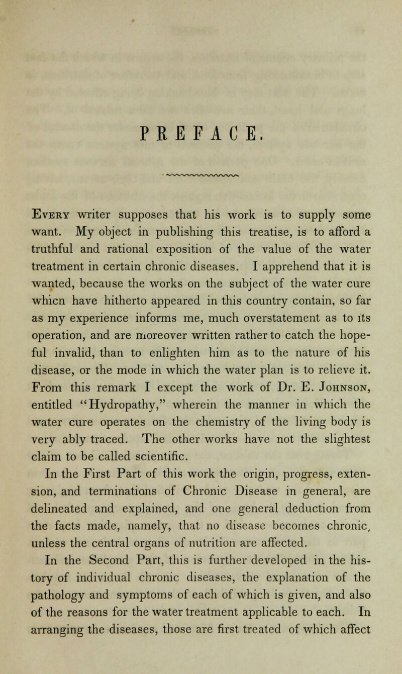 PREFACE. Every writer supposes that his work is to supply some want. My object in publishing this treatise, is to afford a truthful and rational exposition of the value of the water treatment in certain chronic diseases. I apprehend that it is wanted, because the works on the subject of the water cure whicn have hitherto appeared in this country contain, so far as my experience informs me, much overstatement as to its operation, and are moreover written rather to catch the hope- ful invalid, than to enlighten him as to the nature of his disease, or the mode in which the water plan is to relieve it. From this remark I except the work of Dr. E. Johnson, entitled Hydropathy, wherein the manner in which the water cure operates on the chemistry of the living body is very ably traced. The other works have not the slightest claim to be called scientific. In the First Part of this work the origin, progress, exten- sion, and terminations of Chronic Disease in general, are delineated and explained, and one general deduction from the facts made, namely, that no disease becomes chronic, unless the central organs of nutrition are affected. In the Second Part, this is further developed in the his- tory of individual chronic diseases, the explanation of the pathology and symptoms of each of which is given, and also of the reasons for the water treatment applicable to each. In arranging the diseases, those are first treated of which affect