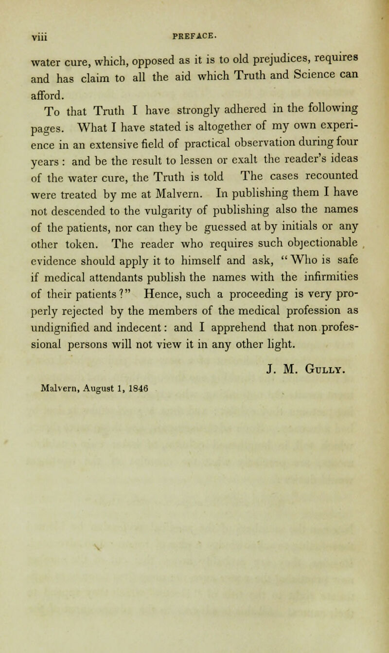 water cure, which, opposed as it is to old prejudices, requires and has claim to all the aid which Truth and Science can afford. To that Truth I have strongly adhered in the following pages. What I have stated is altogether of my own experi- ence in an extensive field of practical observation during four years : and be the result to lessen or exalt the reader's ideas of the water cure, the Truth is told The cases recounted were treated by me at Malvern. In publishing them I have not descended to the vulgarity of publishing also the names of the patients, nor can they be guessed at by initials or any other token. The reader who requires such objectionable evidence should apply it to himself and ask,  Who is safe if medical attendants publish the names with the infirmities of their patients? Hence, such a proceeding is very pro- perly rejected by the members of the medical profession as undignified and indecent: and I apprehend that non profes- sional persons will not view it in any other light. J. M. Gully. Malvern, August 1, 1846