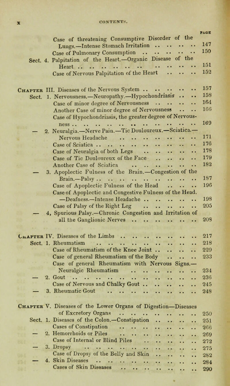 jj CONTKNTS. PAGE Case of threatening Consumptive Disorder of the Lungs.—Intense Stomach Irritation 147 Case of Pulmonary Consumption 150 Sect. 4. Palpitation of the Heart.—Organic Disease of the Heart 151 Case of Nervous Palpitation of the Heart 152 Chapter III. Diseases of the Nervous System 157 Sect. 1. Nervousness.—Neuropathy.—Hypochondriasis .. .. 158 Case of minor degree of Nervousness 164 Another Case of minor degree of Nervousness .. .. 1GG Case of Hypochondriasis, the greater degree of Nervous- ness 1^9 — 2. Neuralgia.—Nerve Pain.—Tic Douloureux.—Sciatica.— Nervous Headache 171 Case of Sciatica 170 Case of Neuralgia of both Legs 178 Case of Tic Douloureux of the Face 179 Another Case of Sciatica 182 — 3. Apoplectic Fulness of the Brain.—Congestion of the Brain.—Palsy 187 Case of Apoplectic Fulness of the Head 196 Case of Apoplectic and Congestive Fulness of the Head. —Deafness.—Intense Headache 198 Case of Palsy of the Right Leg 205 — 4, Spurious Palsy.—Chronic Congestion and Irritation of all the Ganglionic Nerves 203 Chapter IV. Diseases of the Limbs 217 Sect. 1. Rheumatism 218 Case of Rheumatism of the Knee Joint 229 Case of general Rheumatism of the Body 233 Case of general Rheumatism with Nervous Signs.— Neuralgic Rheumatism 234 — 2. Gout 230 Case of Nervous and Chalky Gout 245 — 3. Rheumatic Gout 248 Chapter V. Diseases of the Lower Organs of Digestion—Diseases of Excretory Organs 250 Sect. 1. Diseases of the Colon.—Constipation 251 Cases of Constipation 200 — 2. Hemorrhoids or Piles 209 Case of Internal or Blind Piles 272 — 3. Dropsy 275 Case of Dropsy of the Belly and Skin 282 — 4. Skin Diseases 284 Cases of Skin Diseases 290