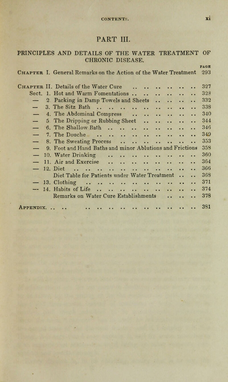 PART III. PRINCIPLES AND DETAILS OF THE WATER TREATMENT OF CHRONIC DISEASE. TAGB Chapter I. General Remarks on the Action of the Water Treatment 293 Chapter II. Details of the Water Cure 327 Sect. 1. Hot and Warm Fomentations 323 — 2 Packing in Damp Towels and Sheets 332 — 3. The Sitz Bath 338 — 4. The Abdominal Compress 340 — 5 The Dripping or Rubbing Sheet 344 — 6. The Shallow Bath 346 — 7. The Douche 340 — 8. The Sweating Process 333 — 9. Foot and Hand Baths and minor Ablutions and Frictions 358 — 10. Water Drinking 360 — 11. Air and Exercise 364 — 12. Diet 366 Diet Table for Patients under Water Treatment .. .. 368 — 13. Clothing 371 — 14. Habits of Life 374 Remarks on Water Cure Establishments 378 Appendix 381