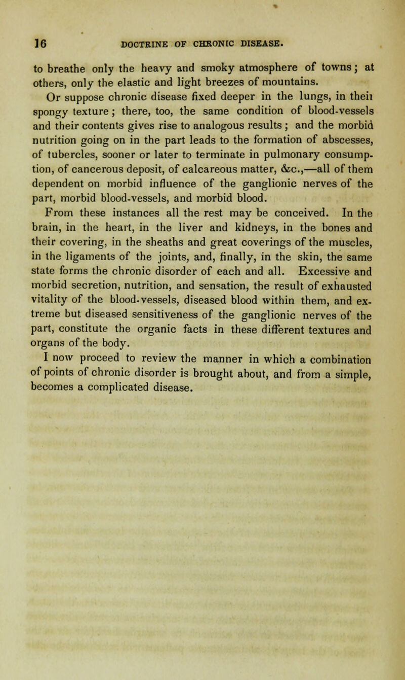 to breathe only the heavy and smoky atmosphere of towns; at others, only the elastic and light breezes of mountains. Or suppose chronic disease fixed deeper in the lungs, in theii spongy texture; there, too, the same condition of blood-vessels and their contents gives rise to analogous results; and the morbid nutrition going on in the part leads to the formation of abscesses, of tubercles, sooner or later to terminate in pulmonary consump- tion, of cancerous deposit, of calcareous matter, &c,—all of them dependent on morbid influence of the ganglionic nerves of the part, morbid blood-vessels, and morbid blood. From these instances all the rest may be conceived. In the brain, in the heart, in the liver and kidneys, in the bones and their covering, in the sheaths and great coverings of the muscles, in the ligaments of the joints, and, finally, in the skin, the same state forms the chronic disorder of each and all. Excessive and morbid secretion, nutrition, and sensation, the result of exhausted vitality of the blood-vessels, diseased blood within them, and ex- treme but diseased sensitiveness of the ganglionic nerves of the part, constitute the organic facts in these different textures and organs of the body. I now proceed to review the manner in which a combination of points of chronic disorder is brought about, and from a simple, becomes a complicated disease.