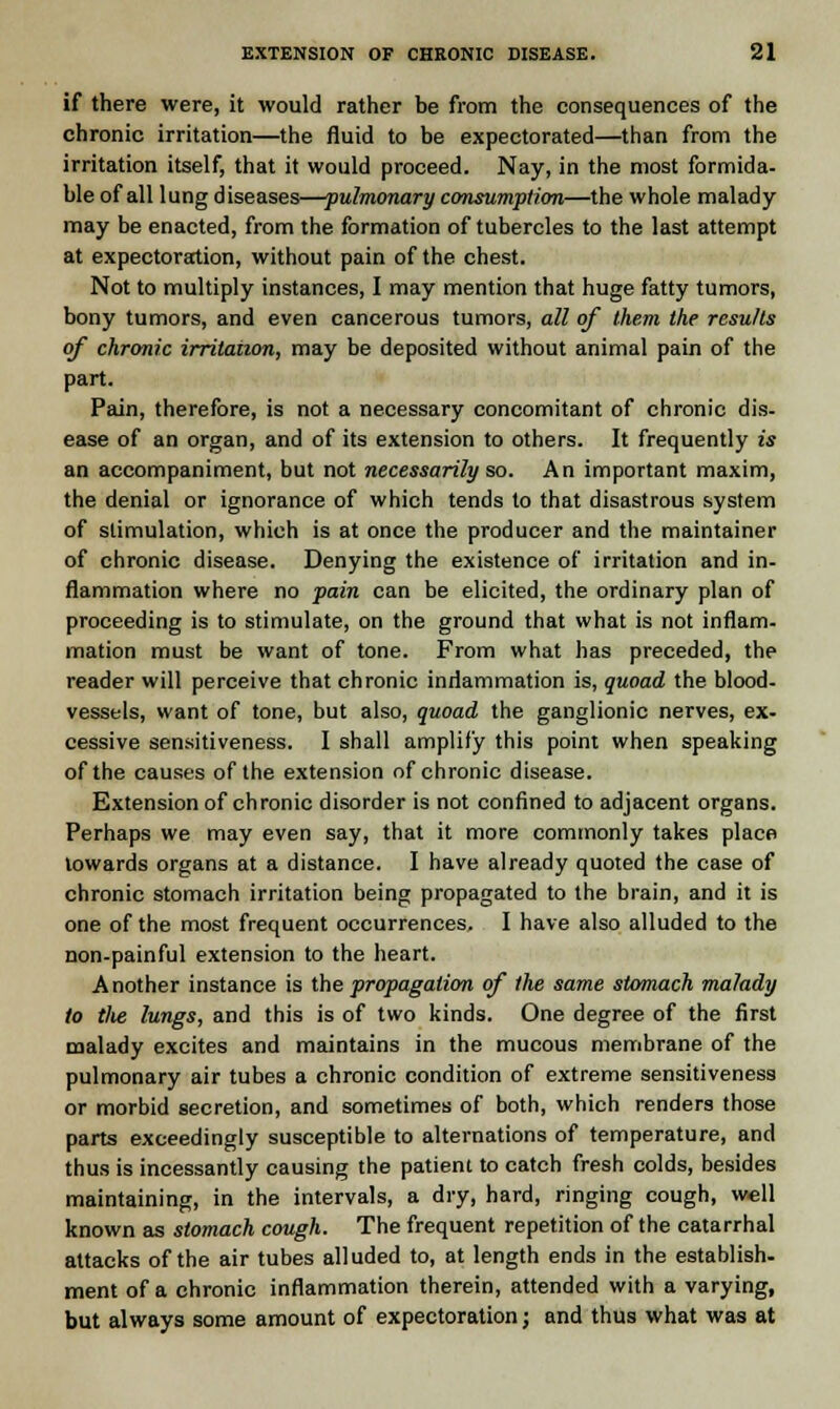 if there were, it would rather be from the consequences of the chronic irritation—the fluid to be expectorated—than from the irritation itself, that it would proceed. Nay, in the most formida- ble of all lung diseases—pulmonary consumption—the whole malady- may be enacted, from the formation of tubercles to the last attempt at expectoration, without pain of the chest. Not to multiply instances, I may mention that huge fatty tumors, bony tumors, and even cancerous tumors, all of them the results of chronic irritation, may be deposited without animal pain of the part. Pain, therefore, is not a necessary concomitant of chronic dis- ease of an organ, and of its extension to others. It frequently is an accompaniment, but not necessarily so. An important maxim, the denial or ignorance of which tends to that disastrous system of stimulation, which is at once the producer and the maintainer of chronic disease. Denying the existence of irritation and in- flammation where no pain can be elicited, the ordinary plan of proceeding is to stimulate, on the ground that what is not inflam- mation must be want of tone. From what has preceded, the reader will perceive that chronic inflammation is, quoad the blood- vessels, want of tone, but also, quoad the ganglionic nerves, ex- cessive sensitiveness. I shall amplify this point when speaking of the causes of the extension of chronic disease. Extension of chronic disorder is not confined to adjacent organs. Perhaps we may even say, that it more commonly takes place towards organs at a distance. I have already quoted the case of chronic stomach irritation being propagated to the brain, and it is one of the most frequent occurrences. I have also alluded to the non-painful extension to the heart. Another instance is the propagation of the same stomach malady to the lungs, and this is of two kinds. One degree of the first malady excites and maintains in the mucous membrane of the pulmonary air tubes a chronic condition of extreme sensitiveness or morbid secretion, and sometimes of both, which renders those parts exceedingly susceptible to alternations of temperature, and thus is incessantly causing the patient to catch fresh colds, besides maintaining, in the intervals, a dry, hard, ringing cough, well known as stomach cough. The frequent repetition of the catarrhal attacks of the air tubes alluded to, at length ends in the establish. ment of a chronic inflammation therein, attended with a varying, but always some amount of expectoration j and thus what was at