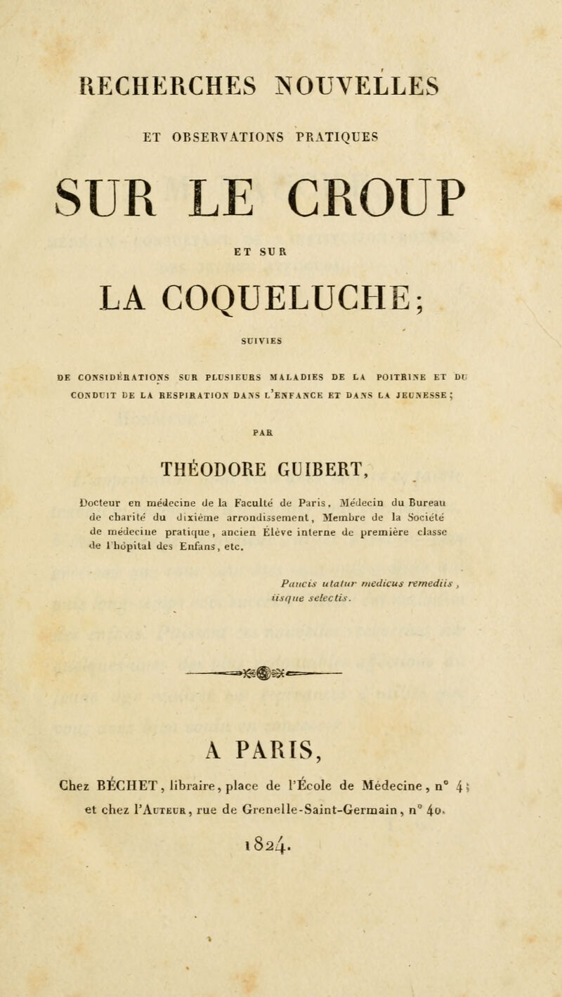 ET OBSERVATIONS PRATIQUES SUR LE CROUP LA COQUELUCHE; DE COKSIDEHATIONS SCR PLl'SIECBS MALADIES DE LA P0ITBI5E ET Di; CONDUIT UE LA BESFIRATlOiX DA>S l'eSFANCK KT DA5S LA JEUNESSE; THÉODORE GUIBERT, Docteur en raeclecine delà Faculté de Paris, Médecin du Bureau de charité du dixième arrondissement. Membre de la Société de médecine pratique, ancien Elève interne de première classe de Ihdpital des Enfans, etc. Paiicis utalur rnedicus remediis , Us que selectis. -=»^®53f« A PARIS, Chez BÉCHET, libraire, place de l'École de Médecine, n° 4> et chez I'Autelb, rue de Grenelle-Saint-Germain, n 4l>- 1824.
