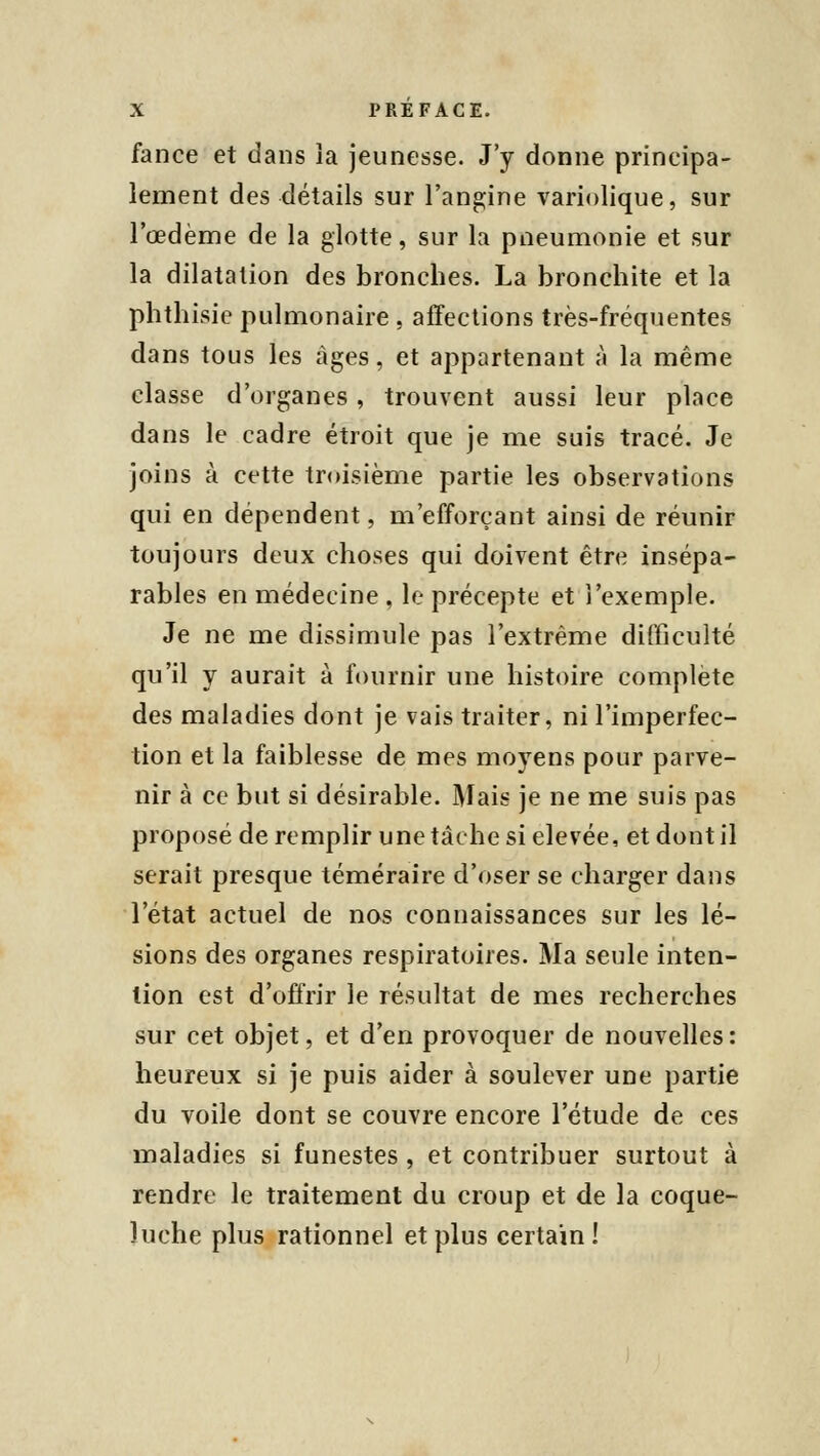 fance et dans îa jeunesse. J'y donne principa- lement des détails sur l'angine variolique, sur l'œdème de la glotte, sur la pneumonie et sur la dilatation des bronches. La bronchite et la phthisie pulmonaire , affections très-fréquentes dans tous les âges, et appartenant à la même classe d'organes, trouvent aussi leur place dans le cadre étroit que je me suis tracé. Je joins à cette troisième partie les observations qui en dépendent, m'efforçant ainsi de réunir toujours deux choses qui doivent être insépa- rables en médecine , le précepte et l'exemple. Je ne me dissimule pas l'extrême difficulté qu'il y aurait à fournir une histoire complète des maladies dont je vais traiter, ni l'imperfec- tion et la faiblesse de mes moyens pour parve- nir à ce but si désirable. Mais je ne me suis pas proposé de remplir une tâche si élevée, et dont il serait presque téméraire d'oser se charger dans l'état actuel de nos connaissances sur les lé- sions des organes respiratoires. Ma seule inten- tion est d'offrir le résultat de mes recherches sur cet objet, et d'en provoquer de nouvelles: heureux si je puis aider à soulever une partie du voile dont se couvre encore l'étude de ces maladies si funestes , et contribuer surtout à rendre le traitement du croup et de la coque- luche plus rationnel et plus certain !