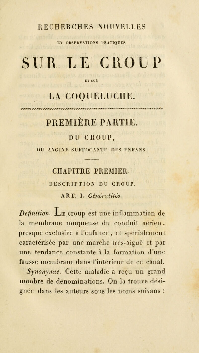 RECHERCHES NOUVELLES El OBSERVATIOS PRATIQUES SUR LE CROUP LA COQUELUCHE. PREMIÈRE PARTIE. DU CROUP, ou ANGINE SUFFOCANTE DES ENFANS. CHAPITRE PREMIER DESCRIPTION DU CROUP. ART. I. Généralités. Définition. Jue croup est une inflammation de la membrane muqueuse du conduit aérien, presque exclusive à l'enfance , et .spécialement caractérisée par une marche très-aiguë et par une tendance constante à la formatiîjn d'une fausse membrane dans l'intérieur de ce canal. Synonymie. Cette maladie a reçu un grand nombre de dénominations. On la trouve dési- gnée dans les auteurs sous les noms suivans :