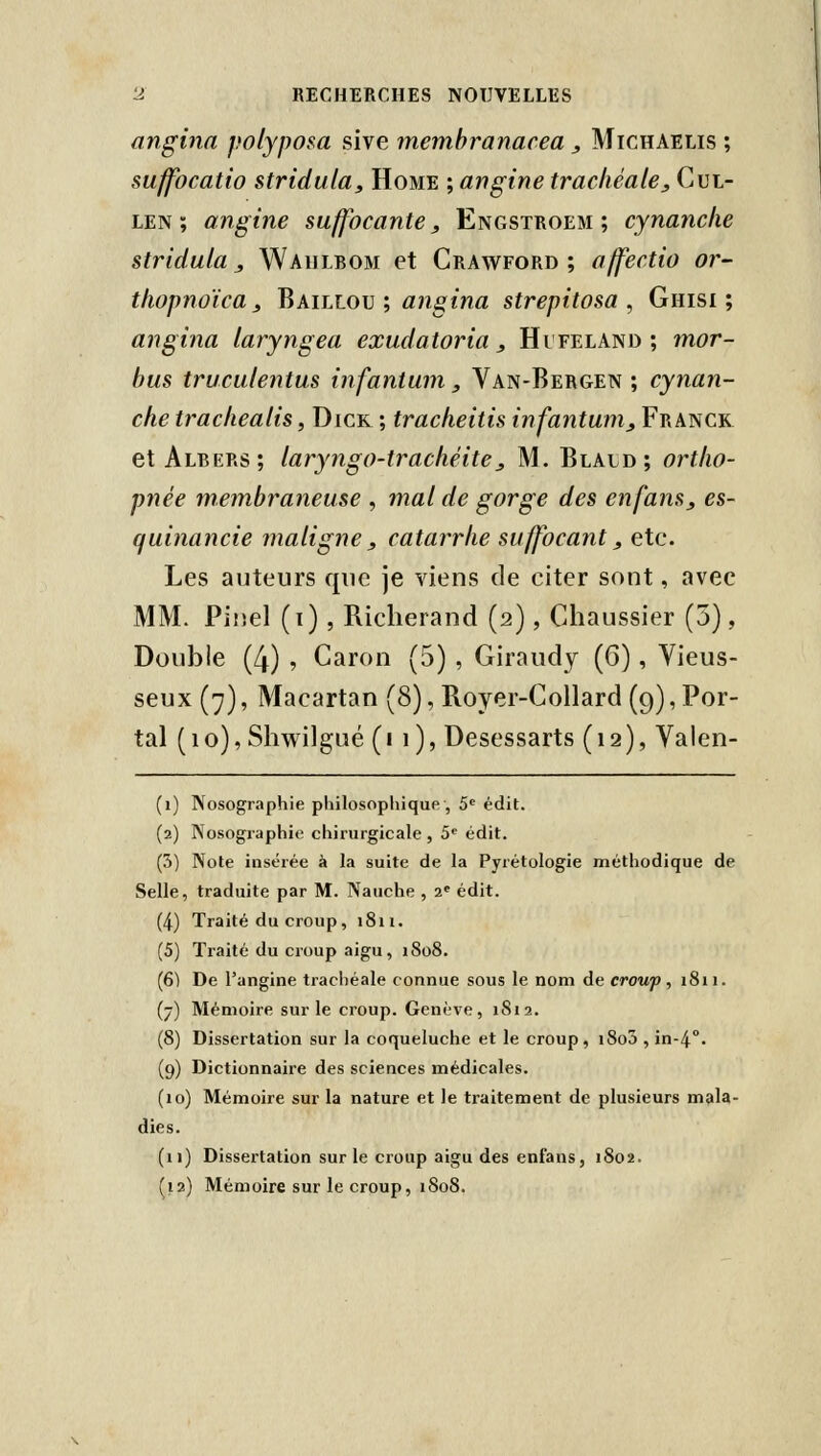 angina polyposa sive membranacea, Michaelis ; sujfocatio stridula. Home ; angine trachéale, Cul- LEN ; angine suffocante, Engstroem ; cynanche stridula, Waulbom et Crawford ; affectio or- thopnoïca 3 ^mllou', angina strepitosa , Ghisi ; angina laryngea exudatoria, Hifeland; mor- bus truculentus infantum, Van-Bergen ; cynan- che trachealis, Dick ; tracheitis infantum_, Franck et Albers; laryngo-trachéite, M. Blald; ortho- pnée membraneuse , mal de gorge des enfans, es- (juinancie maligne, catarrhe suffocant, etc. Les auteurs que je viens de citer sont, avec MM. Pinel (i), Riclierand (2), Chaussier (5), Double (4) , Caron (5) , Giraudy (6), Vieus- seux (7), Macartan (8), Royer-Collard (9), Por- tai (10), Shwilgué (11), Desessarts (12), Valen- (1) Nosographie pliilosopliique', S édit. (2) Nosographie chirurgicale , 5' édit. (3) Note insérée à la suite de la Pyrétologie méthodique de Selle, traduite par M. Nauche , 2* édit. (4) Traité du croup, 1811. (5) Traité du croup aigu, 1808. (6) De l'angine trachéale connue sous le nom de croup, 1811. (7) Mémoire sur le croup. Genève, 1S12. (8) Dissertation sur la coqueluche et le croup, i8o3 , in-4°. (9) Dictionnaire des sciences médicales. (10) Mémoire sur la nature et le traitement de plusieurs mala- dies. (11) Dissertation sur le croup aigu des enfans, 1802. ^12) Mémoire sur le croup, 1S08.