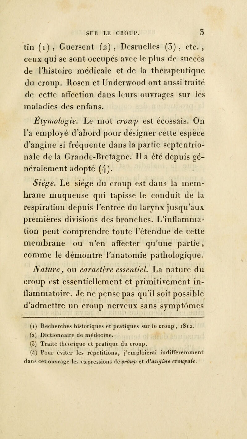 tin (i) , Guersent (2) , Desruelles (3), etc. , ceux qui se sont occupés avec le plus de succès de l'histoire médicale et de la thérapeutique du croup. Rosen et Underwood ont aussi traité de cette affection dans leurs ouvrajres sur les maladies des enfans. Etymologie. Le mot croivp est écossais. On l'a employé d'abord pour désigner cette espèce d'angine si fréquente dans la partie septentrio- nale de la Grande-Bretagne. Il a été depuis gé- néralement adopté (4). Siège. Le siège du croup est dans la mem- brane muqueuse qui tapisse le conduit de la respiration depuis l'entrée du larynx jusqu'aux premières divisions des bronches. L'inflamma- tion peut comprendre toute l'étendue de cette membrane ou n'en affecter qu'une partie, comme le démontre l'anatomie pathologique. Nature y ou caractère essentiel. La nature du croup est essentiellement et primitivement in- flammatoire. Je ne pense pas qu'il soit possible d'admettre un croup nerveux sans symptômes (1) Recherches historiques et pratiques sur le croup, 1812. (2) Dictionnaire de médecine. (5) Traité théorique et pratique du croup. (4) Pour éviter les répétitions, j'emploierai indifféremment dans cet ouvrafje les expressions de crowp et A'ançfine croupale