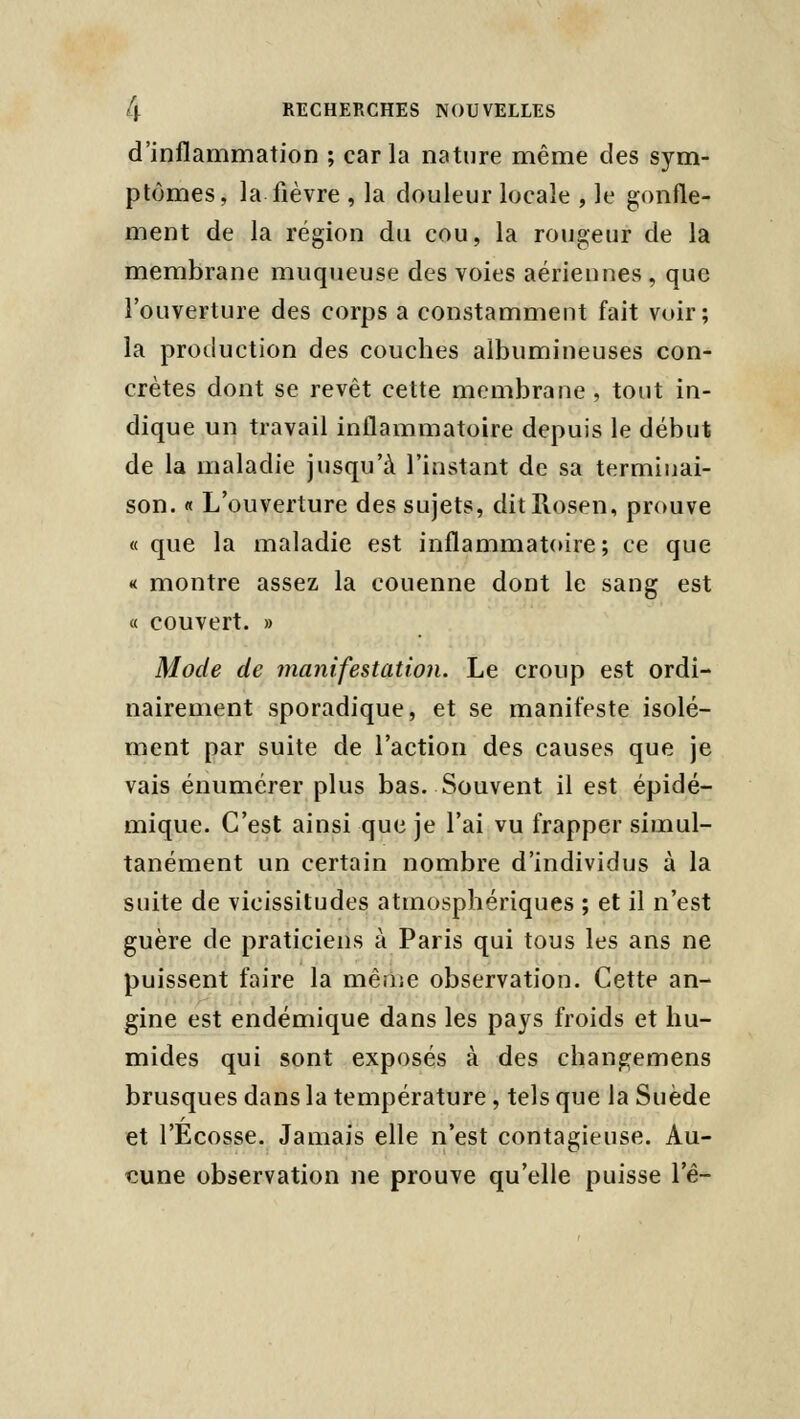 d'inflammation ; caria nature même des sym- ptômes, la fièvre , la douleur locale , le gonfle- ment de la région du cou, la rougeur de la membrane muqueuse des voies aériennes, que l'ouverture des corps a constamment fait voir; la production des couches albumineuses con- crètes dont se revêt cette membrane, tout in- dique un travail inflammatoire depuis le début de la maladie jusqu'à l'instant de sa terminai- son. « L'ouverture des sujets, ditllosen, pr(mve « que la maladie est inflammatoire; ce que « montre assez la couenne dont le sang est « couvert. » Mode de manifestation. Le croup est ordi- nairement sporadique, et se manifeste isolé- ment par suite de l'action des causes que je vais énumérer plus bas. Souvent il est épidé- mique. C'est ainsi que je l'ai vu frapper siiiiul- tanément un certain nombre d'individus à la suite de vicissitudes atmosphériques ; et il n'est guère de praticiens à Paris qui tous les ans ne puissent faire la mêriie observation. Cette an- gine est endémique dans les pays froids et hu- mides qui sont exposés à des changemens brusques dans la température, tels que la Suède et l'Ecosse. Jamais elle n'est contagieuse. Au- cune observation ne prouve qu'elle puisse Tê-