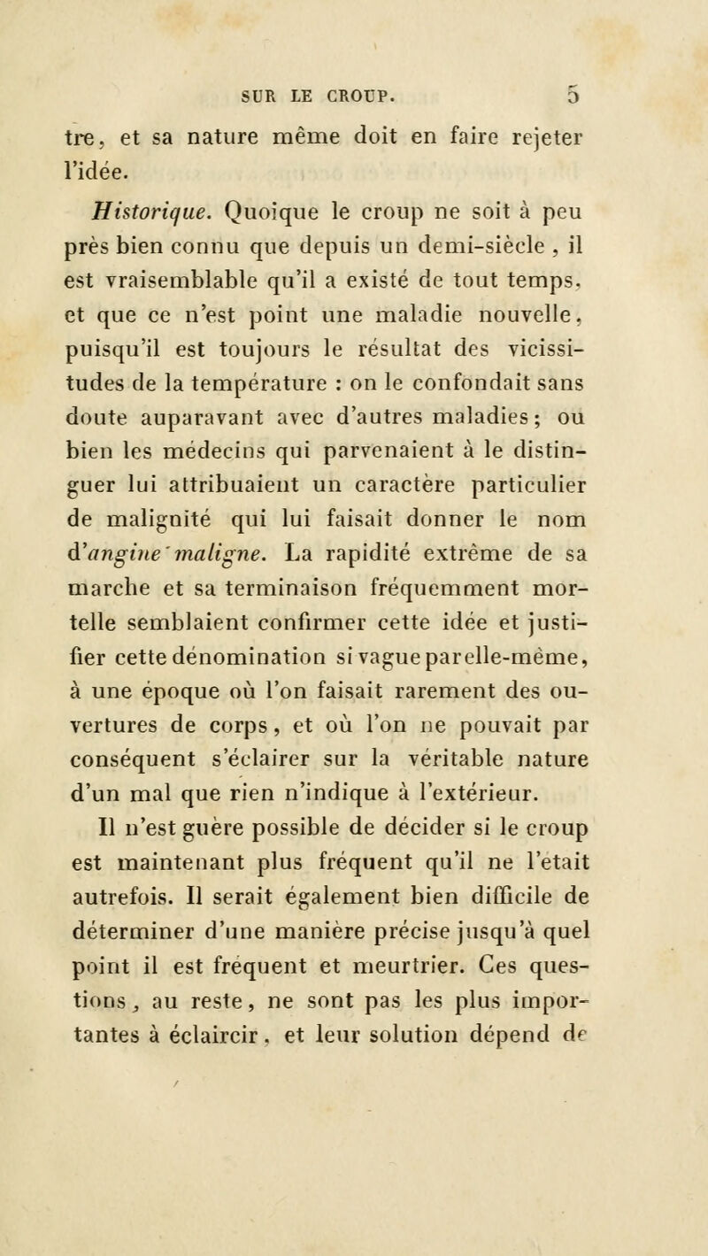 tre, et sa nature même doit en faire rejeter l'idée. Historique. Quoique le croup ne soit à peu près bien connu que depuis un demi-siècle , il est vraisemblable qu'il a existé de tout temps, et que ce n'est point une maladie nouvelle, puisqu'il est toujours le résultat des vicissi- tudes de la température : on le confondait sans doute auparavant avec d'autres maladies ; ou bien les médecins qui parvenaient à le distin- guer lui attribuaient un caractère particulier de malignité qui lui faisait donner le nom à.\ingine'maligne. La rapidité extrême de sa marche et sa terminaison fréquemment mor- telle semblaient confirmer cette idée et justi- fier cette dénomination si vague parelle-mème, à une époque où l'on faisait rarement des ou- vertures de corps, et où l'on ne pouvait par conséquent s'éclairer sur la véritable nature d'un mal que rien n'indique à l'extérieur. Il n'est guère possible de décider si le croup est maintenant plus fréquent qu'il ne l'était autrefois. Il serait également bien diCûcile de déterminer d'une manière précise jusqu'à quel point il est fréquent et meurtrier. Ces ques- tions , au reste, ne sont pas les plus impor- tantes à éclaircir. et leur solution dépend df