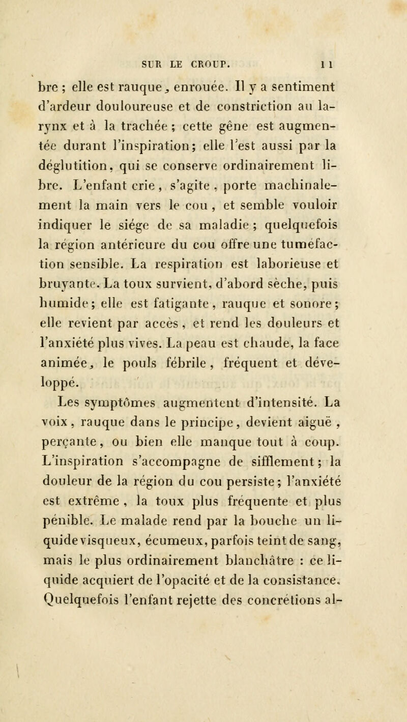 bre ; elle est rauque„ enrouée. Il y a sentiment d'ardeur douloureuse et de constriction au la- rynx et à la trachée ; cette gêne est augmen- tée durant l'inspiration; elle Test aussi par la déglutition, qui se conserve ordinairement li- bre. L'enfant crie , s'agite , porte machinale- ment la main vers le cou , et semble vouloir indiquer le siège de sa maladie ; quelquefois la région antérieure du cou offre une tuméfac- tion sensible. La respiration est laborieuse et bruyante. La toux survient, d'abord sèche, puis humide; elle est fatigante, rauque et sonore; elle revient par accès, et rend les douleurs et l'anxiété plus vives. La peau est chaude, la face animée, le pouls fébrile, fréquent et déve- loppé. Les symptômes augmentent d'intensité. La voix, rauque dans le principe, devient aiguë , perçante, ou bien elle manque tout à coup. L'inspiration s'accompagne de sifflement ; la douleur de la région du cou persiste; l'anxiété est extrême , la toux plus fréquente et plus pénible. Le malade rend par la bouche un li- quide visqueux, écumeux, parfois teint de sang, mais le plus ordinairement blanchâtre : ce li- quide acquiert de l'opacité et de la consistance. Quelquefois l'enfant rejette des concrétions al-