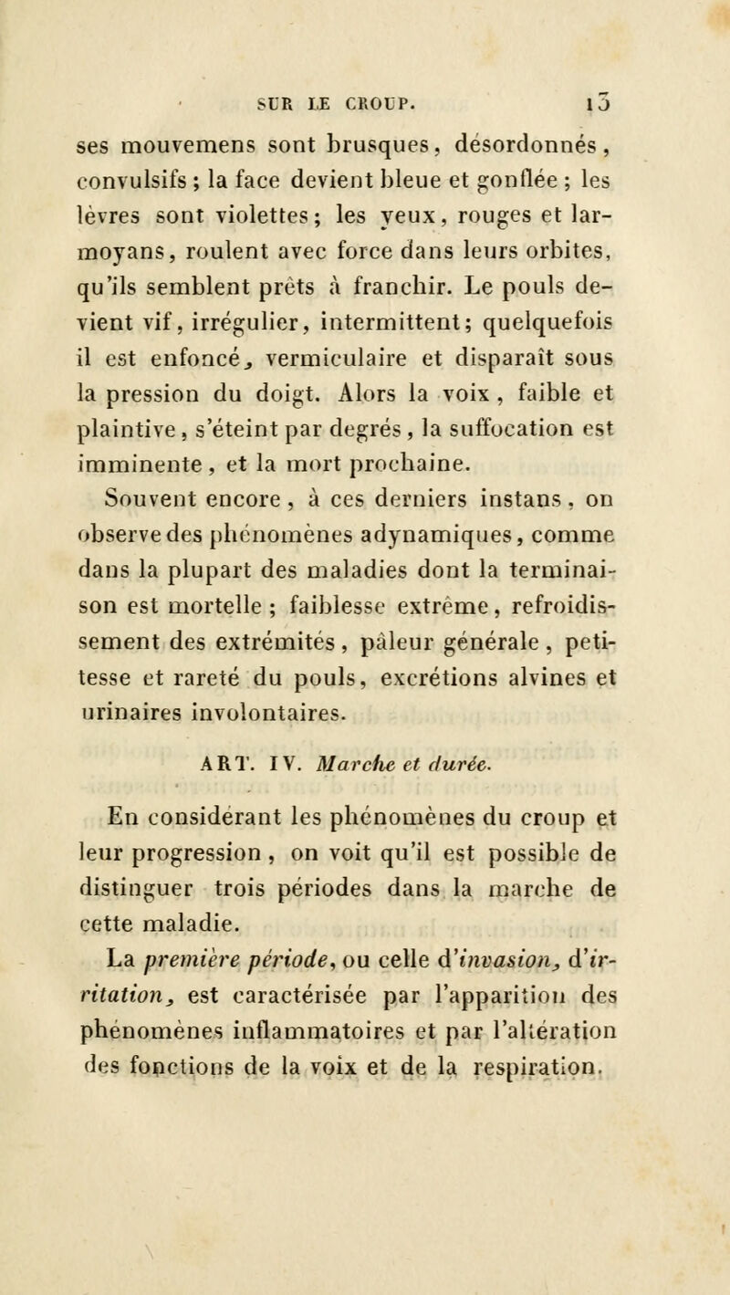 ses mouvemens sont brusques, désordonnés, convulsifs ; la face devient bleue et gonflée ; les lèvres sont violettes; les yeux, rouges et lar- moyans, roulent avec force dans leurs orbites, qu'ils semblent prêts à francliir. Le pouls de- vient vif, irrégulier, intermittent; quelquefois il est enfoncé, vermiculaire et disparaît sous la pression du doigt. Alors la voix , faible et plaintive , s'éteint par degrés , la suffocation est imminente , et la mort prochaine. Souvent encore , à ces derniers instans , on observe des phénomènes adynamiques, comme dans la plupart des maladies dont la terminai- son est mortelle ; faiblesse extrême, refroidis- sement des extrémités , pâleur générale , peti- tesse et rareté du pouls, excrétions alvines et urinaires involontaires. ART. IV. Marche et durée. En considérant les phénomènes du croup et leur progression , on voit qu'il est possible de distinguer trois périodes dans la marche de cette maladie. La première période^ ou celle d'invasion, d'tr- ritation, est caractérisée par l'apparition des phénomènes inflammatoires et par l'altération des fonctions de la voix et de la respiration.