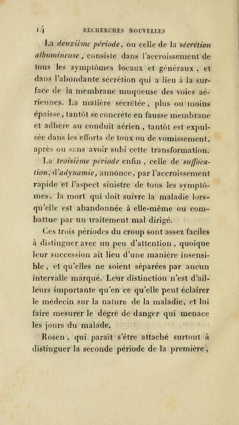 La deuxième période, ou celle de la sécrétion a/hu?ni7ieuse ^ consiste dans l'accroissement de tous les symptômes locaux et généraux , et dans l'abondante sécrétion qui a lieu à la sur- face de la membrane muqueuse des voies aé- riennes. La matière sécrétée, plus ou moins épaisse, tantôt se concrète en fausse membrane et adhère au conduit aérien , tantôt est expul- sée dans les efforts de toux ou de vomissement, après ou sans avoir subi cette transformation. La troisième période enfui , celle de suffoca- tion. iVadymimie, annonce, par l'accroissement rapide et l'aspect sinistre de tous les symptô- mes, la mort qui doit suivre la maladie lors- qu'elle est abandonnée à elle-même ou com- battue par un traitement mal dirigé. Ces trois périodes du croup sont assez faciles à distinguer avec un peu d'attention , quoique leur succession ait lieu d'une manière insensi- ble , et qu'elles ne soient séparées par aucun intervalle marqué. Leur distinction n'est d'ail- leurs importante qu'en ce qu'elle peut éclairer le médecin sur la nature de la maladie, et lui faire mesurer le degré de danger qui menace les jours du malade. Rosen , qui parait s'être attaché surtout à distinguer la seconde période de la première ,