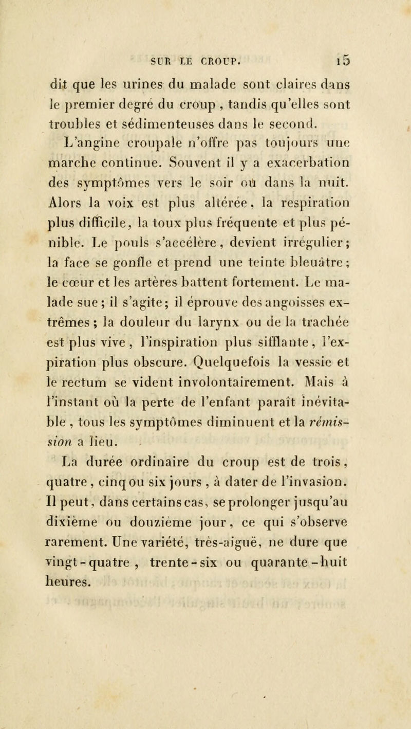 di.t que les urines du malade sont claires d^ns le premier degré du croup , tandis qu'elles sont troubles et sédimentenses dans le second. L'angine croupale n'offre pas touj(jurs une marche continue. Souvent il y a exacerbation des symptômes vers le soir oii dans la nuit. Alors la voix est plus altérée, la respiration plus difficile, la toux plus fréquente et plus pé- nible. Le pouls s'accélère, devient irregulier; la face se gonfle et prend une teinte bleuâtre; le cœur et les artères battent fortement. Le ma- lade sue ; il s'agite; il éprouve des angoisses ex- trêmes ; la douleur du larvnx ou de la trachée est plus vive , l'inspiration plus sifflante, l'ex- piration plus obscure. Quelquefois la vessie et le rectum se vident involontairement. Mais à l'instant où la perte de l'enfant paraît inévita- ble , tous les symptômes diminuent et la rémis- sion a lieu. La durée ordinaire du croup est de trois, quatre , cinq ou six jours , à dater de l'invasion. Il peut, dans certains cas, se prolonger jusqu'au dixième ou douzième jour, ce qui s'observe rarement. Une variété, très-aiguë, ne dure que vingt-quatre, trente-six ou quarante-huit heures.