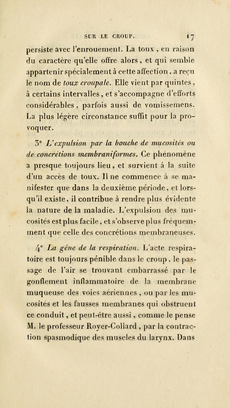 persiste avec l'enrouement. La toux , en raison du caractère qu'elle offre alors, et qui semble appartenir spécialement à cette affection , a reçu le nom de toux croupale. Elle vient par quintes , à certains intervalles, et s'accompagne d'efforts considérables , parfois aussi de vomissemens. La plus légère circonstance suffit pour la pro- voquer. 3° L'expulsion par la bouche de mucosités ou de concrétions membraniformes. Ce pliénomène a presque toujours lieu, et survient à la suite d'un accès de toux. Il ne commence à se ma- nifester que dans la deuxième période, et lors- qu'il existe, il contribue à rendre plus évidente la nature de la maladie. L'expulsion des mu- cosités est plus facile, et s'observe plus fréquem- ment que celle des concrétions membraneuses. 4° La gêne de la respiration. L'acte respira- toire est toujours pénible dans le croup , le pas- sage de l'air se trouvant embarrassé par le gonflement inflammatoire de la membrane muqueuse des voies aériennes , ou par les mu- cosités et les fausses membranes qui obstruent ce conduit, et peut-être aussi, comme le pense M. le professeur Royer-Collard , par la contrac- tion spasmodique des muscles du larynx. Dans