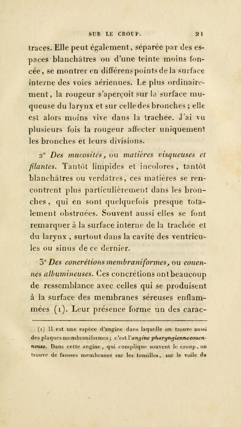 traces. Elle peut également, séparée par des es- paces blanchâtres ou d'une teinte moins fon- cée, se montrer en différens points de la surface interne des voies aériennes. Le plus ordinaire- ment, la rougeur s'aperçoit sur la surface mu- queuse du larynx et sur celle des bronches; elle est alors moins vive dans la trachée. J'ai vu plusieurs fois la rougeur affecter uniquement les bronches et leurs divisions. 2° Des mucosités y ou matières visqueuses et filantes. Tantôt limpides et incolores , tantôt blanchâtres ou verdàtres, ces matières se ren- contrent plus particulièrement dans les bron- ches, qui en sont quelquefois presque tota- lement obstruées. Souvent aussi elles se font remarquer à la surface interne de la trachée et du larynx , surtout dans la cavité des ventricu- les ou sinus de ce dernier. 5° Des concrétions membranifonnesy ou couen- nes albumineuses. Ces concrétions ont beaucoup de ressemblance avec celles qui se produisent à la surface des membranes séreuses enflam- mées (i). Leur présence forme un des carac- (i) Il est une espèce d'angine dans laquelle on trouve aussi des plaques membraniformes ; c'est Vangine fharynQiennecouen- neuie. Dans cette angine, qui complique souvent le croup, on trouve de fausses membranes sur les tonsilles, sur le voile du