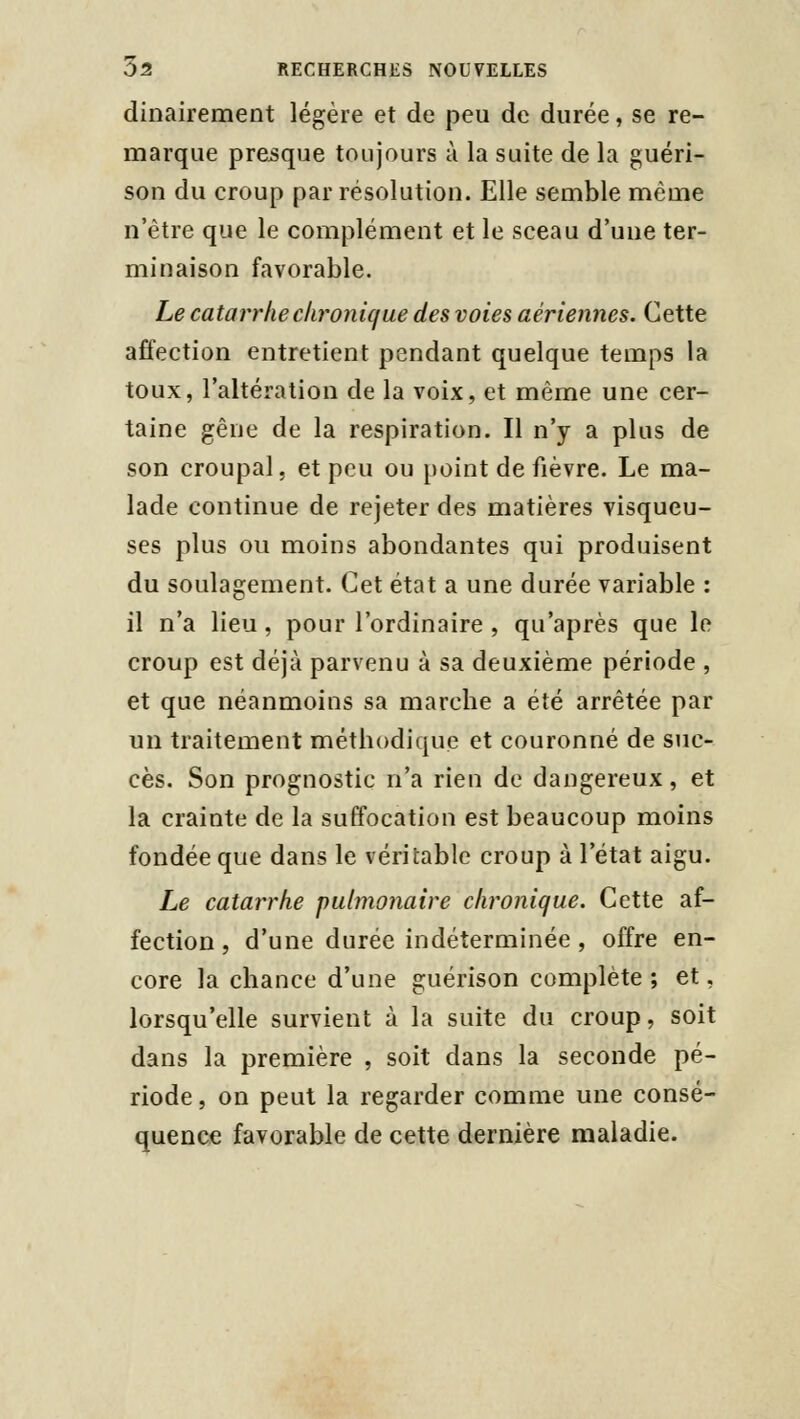 dinairement légère et de peu de durée, se re- marque presque toujours à la suite de la guéri- son du croup par résolution. Elle semble même n'être que le complément et le sceau d'une ter- minaison favorable. Le catarrhe chronique des voies aériennes. Cette affection entretient pendant quelque temps la toux, l'altération de la voix, et même une cer- taine gêne de la respiration. Il n'y a plus de son croupal, et peu ou point de fièvre. Le ma- lade continue de rejeter des matières visqueu- ses plus ou moins abondantes qui produisent du soulagement. Cet état a une durée variable : il n'a lieu, pour l'ordinaire , qu'après que le croup est déjà parvenu à sa deuxième période , et que néanmoins sa marche a été arrêtée par un traitement méthodique et couronné de suc- cès. Son prognostic n'a rien de dangereux, et la crainte de la suffocation est beaucoup moins fondée que dans le véritable croup à l'état aigu. Le catarrhe pulmonaire chronique. Cette af- fection , d'une durée indéterminée , offre en- core la chance d'une guérison complète ; et, lorsqu'elle survient à la suite du croup, soit dans la première , soit dans la seconde pé- riode, on peut la regarder comme une consé- quence favorable de cette dernière maladie.