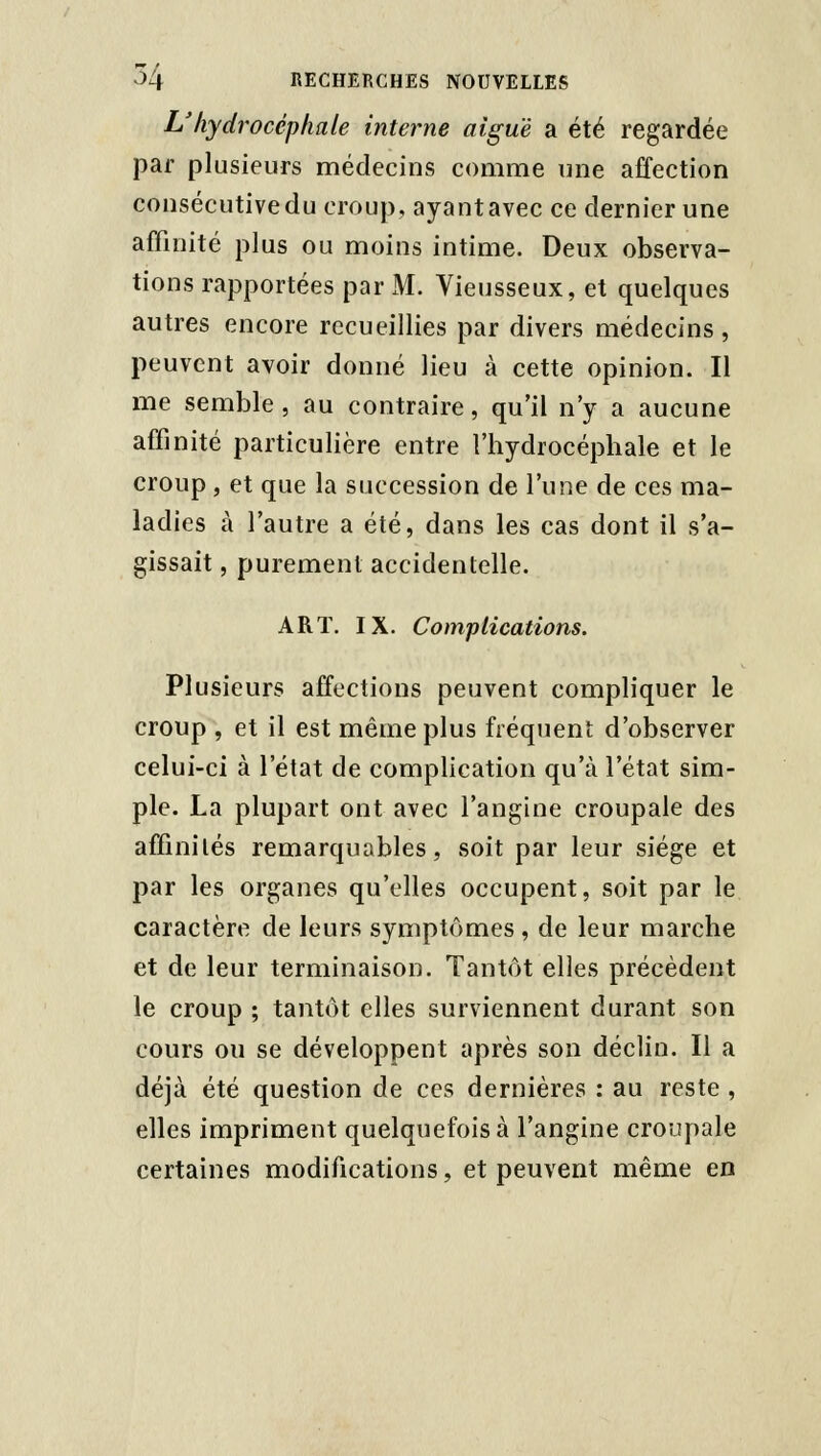 L'hydrocéphale interne aiguë a été regardée par plusieurs médecins comme nne affection consécutive du croup, ayant avec ce dernier une affinité plus ou moins intime. Deux observa- tions rapportées par M. Vieusseux, et quelques autres encore recueillies par divers médecins, peuvent avoir donné lieu à cette opinion. Il me semble, au contraire, qu'il n'y a aucune affinité particulière entre l'hydrocéphale et le croup, et que la succession de l'une de ces ma- ladies à l'autre a été, dans les cas dont il s'a- gissait , purement accidentelle. ART. IX. Complications. Plusieurs affections peuvent compliquer le croup , et il est même plus fréquent d'observer celui-ci à l'état de compHcatioii qu'à l'état sim- ple. La plupart ont avec l'angine croupale des affinités remarquables, soit par leur siège et par les organes qu'elles occupent, soit par le caractère de leurs symptômes , de leur marche et de leur terminaison. Tantôt elles précèdent le croup ; tantôt elles surviennent durant son cours ou se développent après son déclin. Il a déjà été question de ces dernières : au reste , elles impriment quelquefois à l'angine croupale certaines modifications, et peuvent même en