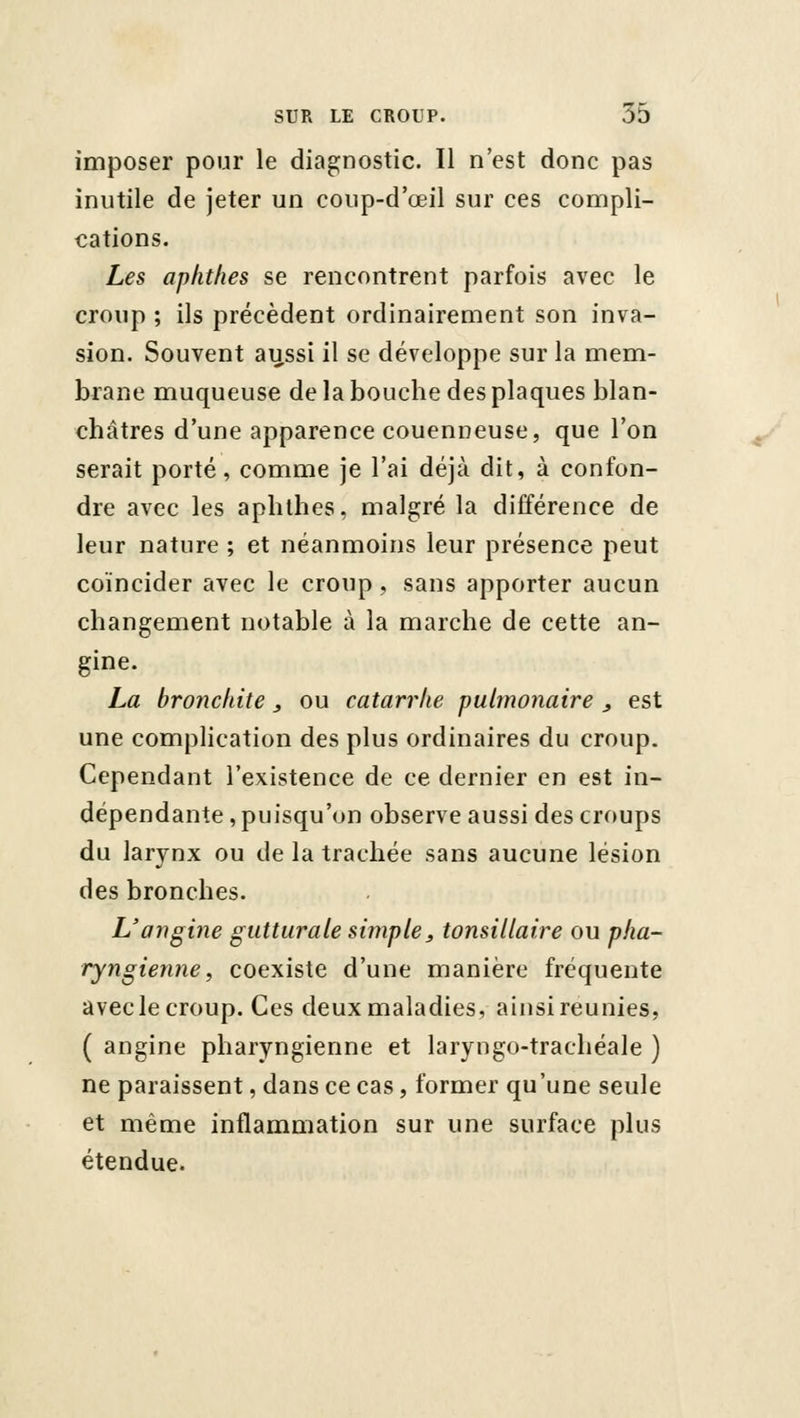 imposer pour le diagnostic. 11 n'est donc pas inutile de jeter un coup-d'œil sur ces compli- cations. Les aphthes se rencontrent parfois avec le croup ; ils précèdent ordinairement son inva- sion. Souvent au.ssi il se développe sur la mem- brane muqueuse de la bouche des plaques blan- châtres d'une apparence couenneuse, que l'on serait porté, comme je l'ai déjà dit, à confon- dre avec les aphthes, malgré la différence de leur nature ; et néanmoins leur présence peut coïncider avec le croup, sans apporter aucun changement notable à la marche de cette an- gine. La bronchite, ou catarrhe pulmonaire , est une complication des plus ordinaires du croup. Cependant l'existence de ce dernier en est in- dépendante , puisqu'on observe aussi des croups du larynx ou de la trachée sans aucune lésion des bronches. L'angine gutturale simple, tonsillaire ou pha- ryngienne, coexiste d'une manière fréquente avec le croup. Ces deux maladies, ainsi reunies, ( angine pharyngienne et laryngo-trachéale ) ne paraissent, dans ce cas, former qu'une seule et même inflammation sur une surface plus étendue.