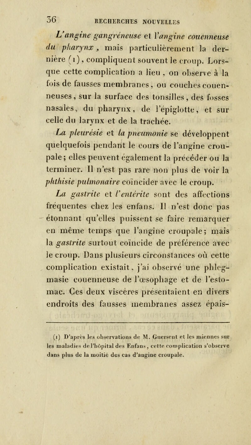 L'angine gangreneuse et Vangine couenneuse du pharynx, mais particulièrement la der- nière (i), compliquent souvent le croup. Lors- que cette complication a lieu . on observe à la fois de fausses membranes, ou couches couen- neuses, sur la surface des tonsilles, des fosses nasales, du pharynx, de 1 epiglotte, et sur celle du larynx et de la trachée. La pleurésie et la pneumonie se développent quelquefois pendant le cours de l'angine crou- pale; elles peuvent également la précéder ou la terminer. Il n'est pas rare non plus de voir la phthisie pulmonaire coïncider avec le croup. La gastrite et l'entérite sont des affections fréquentes chez les enfans. Il n'est donc pas étonnant qu'elles puissent se faire remarquer en même temps que l'angine croupale; mais la gastrite surtout coïncide de préférence avec le croup. Dans plusieurs circonstances où cette complication existait, j'ai observé une phleg- masie couenneuse de l'œsophage et de l'esto- mac. Ces deux viscères présentaient en divers endroits des fausses membranes assez épais- (i) D'après les observations de M. Guersent et les miennes sur les maladies de l'hôpital des Enfans, cette complication s'observe dans plus de la moitié des cas d'angine croupale.