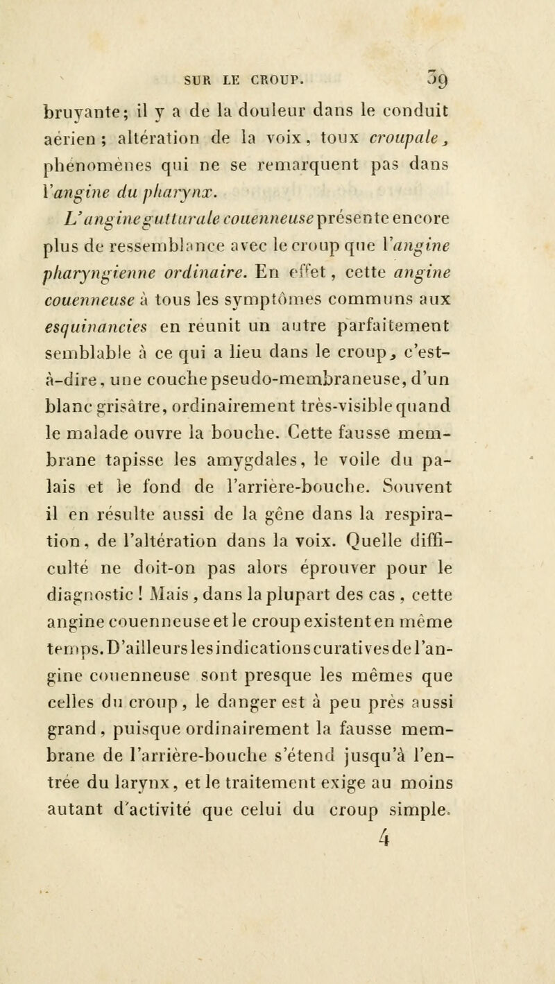 bruyante; il y a de la douleur dans le conduit aérien; altération de la voix, toux croup a le ^ phénomènes qui ne se remarquent pas dans ïangine du pharynx. L'angine gutturale couenneuse^trésente encore plus de ressemblnnce avec le croup que Vangine pharyngienne ordinaire. En effet, cette angine couenneuse à tous les symptômes communs aux escjuinancies en reunit un autre parfaitement semblable à ce qui a lieu dans le croup^ c'est- à-dire, une couche pseudo-membraneuse, d'un blanc grisâtre, ordinairement très-visible quand le malade ouvre la bouche. Cette fausse mem- brane tapisse les amygdales, le voile du pa- lais et le fond de l'arrière-bouche. Souvent il en résulte aussi de la gêne dans la respira- tion, de l'altération dans la voix. Quelle diffi- culté ne doit-on pas alors éprouver pour le diagnostic ! Mais , dans la plupart des cas , cette angine couenneuse et le croup existent en même temps. D'ailleurs les indications curatives de l'an- gine couenneuse sont presque les mêmes que celles du croup, le danger est à peu près aussi grand, puisque ordinairement la fausse mem- brane de l'arrière-bouche s'étend jusqu'à l'en- trée du larynx, et le traitement exige au moins autant d'activité que celui du croup simple. 4