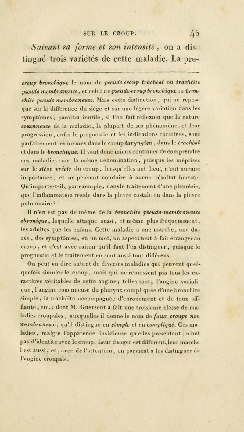 Suivant sa forme et son intensité, on a dis- tingué trois variétés de cette maladie. La pre- croup bronchique le nom de fseudocroxi'p trachéal ou trachéite psextdo-meméraneiise, et celui de pseudo-croup-bronchique on tron- chite fseudo membraneuse. Mais cette distinction, qui ne repose que sur la différence du siège et sur une légère variation dans les symptûnaes , paraîtra inutile , si l'on fait réflexion que la nature amenncuse de la maladie, la plupart de ses phénomènes et leur progres.'iion , enfin le prognostic et les indications curatives , sont parfaitement les mêmes dans le croup laryngien , dans le trachéal el dans le bronchique. Il vaut donc mieux continuer de comprendre ces maladies sous la même dénomination , puisque les méprises sur le siéfje précis du croup, lorsqu'elles ont lieu, n'ont aucune importance, et ne peuvent conduire à aucun résultat funeste. Qu'importe-t-il, par exemple, dans le traitement d'une pleurésie, que l'inflammation réside dans la plèvre costale ou dans la plèvre pulmonaire ? Il n'en est pas de même de la bronchite pseudo-membraneuse chronique, laquelle attaque aussi, et même plus fréquemment, les adultes que les eufans. Cette maladie a une marche, uni du- rée , des symptômes, en un mot, un aspect tout-à-fait étranger au croup, et c'est avec raison qu'il faut l'en distinguer, puisque le prognostic et le traitement en sont aussi tout difl'érens. On peut en dire autant de diverses maladies qui peuvent quel- quefois simuler le croup, mais qui ne réunissent pas tous les ca- ractères véritables de cette angine; telles sont, l'angine varioli- que , l'angine couenneuse du pharynx compliquée d'une bronchite simple, la trachéite accompagnée d'enrouement et de toux sif- flante, etc.; dont AI. Giiersent a fait une troisième classe de ma- ladies croupales, auxquelles il donne le nom de faux croups non membraneux., qu'il distingue en simple et en compliqué. Ces ma- ladies, malgré l'apparence insidieuse qu'elles présentent, n'ont pas d'identité avec le croup. Leur danger est difierent, leur marche l'est aussi, et, avec de l'attention . on parvient à les distinguer ds- l'angine croupale.