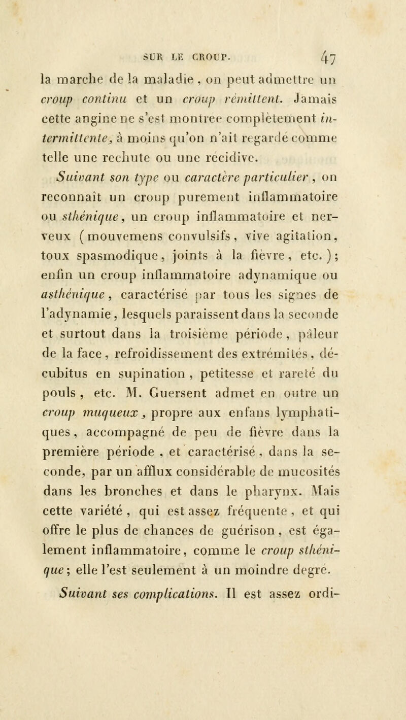 la marche de la maladie , on peut admettre un croup continu et un croup rémittent. Jamais cette angine ne s'est montrée complètement in- termittcnte^ à moins qu'on n'ait regardé comme telle une rechute ou une récidive. Suivant son type ou caractère particulier , on reconnaît un croup purement inflammatoire ou stkénique, un croup inflammatoire el ner- veux ( mouvemens convulsifs , vive agitalion, toux spasmodique, joints à la fièvre , etc. ) ; enfm un croup inflammatoire adynamique ou asthénif/ue, caractérisé par tous les signes de l'adynamie , lesquels paraissent dans la seconde et surtout dans la troisième période, pâleur de la face, refroidissement des extrémités, dé- cubitus en supination , petitesse et rareté du pouls , etc. M, Guersent admet en outre un C7'oup muqueux, propre aux enfans lymphati- ques , accompagné de peu de fièvre dans la première période , et caractérisé. dans la se- conde, par un afûux considérable de mucosités dans les bronches et dans le pharynx. Mais cette variété , qui est assez fréquente , et qui offre le plus de chances de guérison, est éga- lement inflammatoire, comme le croup stliéni- que ; elle l'est seulement à un moindre degré. Suivant ses complications. Il est assez ordi-