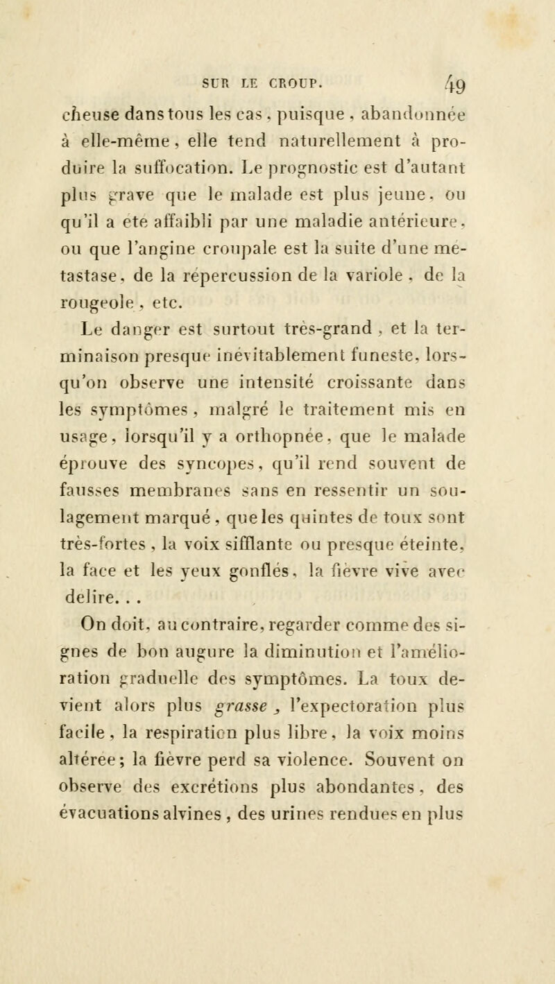 cheuse dans tous les cas. puisque , abandonnée à elle-même, elle tend naturellement à pro- duire la suffocation. Le prognostic est d'autant pins ^'rave que le malade est plus jeune, ou qu'il a ete affaibli par une maladie antérieure, ou que l'angine croupale est la suite d'une mé- tastase, de la repercussion de la variole . de la rougeole , etc. Le danger est surtout très-grand , et la ter- minaison presque inévitablement funeste, lors- qu'on observe une intensité croissante dans les symptômes , malgré le traitement mis en usage, lorsqu'il j a orthopnée. que le malade éprouve des syncopes, qu'il rend souvent de fausses membranes sans en ressentir un sou- lagement marqué , que les quintes de toux sont très-fortes , la voix sifflante ou presque éteinte, la face et les yeux gonflés, la fièvre vive avec délire. . . On doit, au contraire, regarder comme des si- gnes de bon augure la diminution et l'amélio- ration graduelle des symptômes. La toux de- vient alors plus grasse , l'expectoration plus facile, la respiration plus libre, la voix moins altérée; la fièvre perd sa violence. Souvent on observe des excrétions plus abondantes, des évacuations alvines , des urines rendues en plus