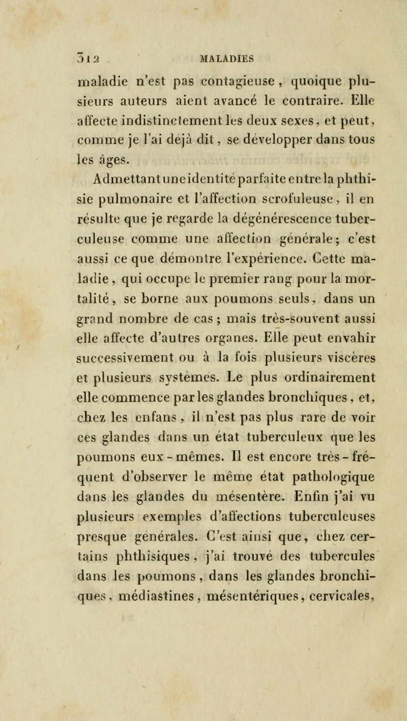 maladie n'est pas contagieuse , quoique plu- sieurs auteurs aient avancé le contraire. Elle affecte indistinctement les deux sexes, et peut, comme je l'ai déjà dit, se développer dans tous les âges. Admettant une identité parfaite entre la phthi- sie pulmonaire et l'affection scrofaleuse, il en résulte que je regarde la dégénérescence tuber- culeuse comme une affection générale; c'est aussi ce que démontre l'expérience. Cette ma- ladie , qui occupe le premier rang pour la mor- talité, se borne aux poumons seuls, dans un grand nombre de cas ; mais très-souvent aussi elle affecte d'autres organes. Elle peut envahir successivement ou à la fois plusieurs viscères et plusieurs systèmes. Le plus ordinairement elle commence par les glandes bronchiques, et, chez les en fans, il n'est pas plus rare de voir ces glandes dans un état tuberculeux que les poumons eux - mêmes. Il est encore très - fré- quent d'observer le même état pathologique dans les glandes du mésentère. Enfin j'ai vu plusieurs exemples d'affections tuberculeuses presque générales. C'est ainsi que, chez cer- tains phthisiques, j'ai trouve des tubercules dans les poumons, dans les glandes bronchi- ques, médiastines, mésentériques, cervicales,