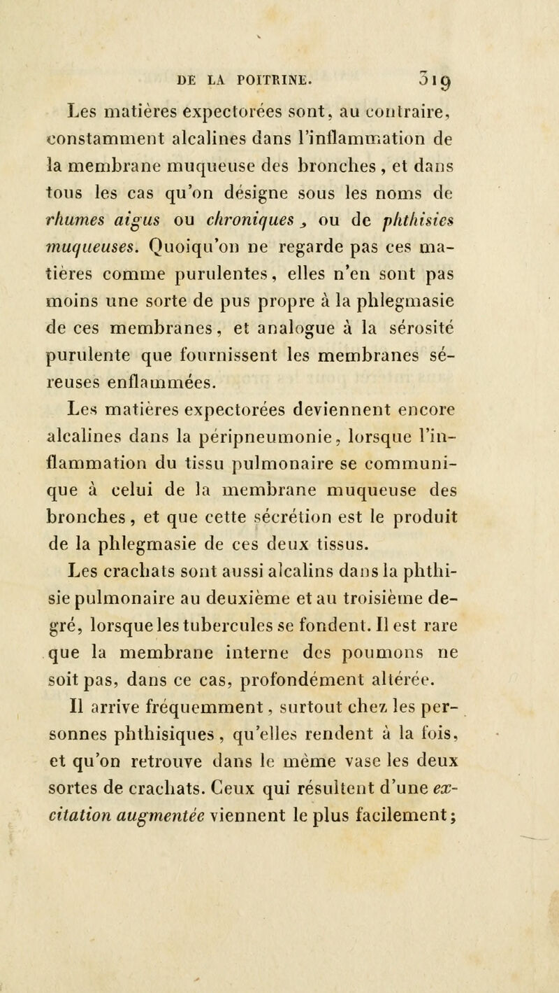 Les matières expectorées sont, au contraire, constamment alcalines dans l'inilammation de la membrane muqueuse des bronches , et dans tous les cas qu'on désigne sous les noms de rhumes aigus ou chroniques ^ ou de phthisies muqueuses. Quoiqu'on ne regarde pas ces ma- tières comme purulentes, elles n'en sont pas moins une sorte de pus propre à la plilegmasie de ces membranes, et analogue à la sérosité purulente que fournissent les membranes sé- reuses enflammées. Les matières expectorées deviennent encore alcalines dans la péripneumonie, lorsque l'in- flammation du tissu pulmonaire se communi- que à celui de la membrane muqueuse des bronches, et que cette sécrétion est le produit de la plilegmasie de ces deux tissus. Les crachats sont aussi alcalins dans la phthi- sie pulmonaire au deuxième et au troisième de- gré, lorsque les tubercules se fondent. Il est rare que la membrane interne des poumons ne soit pas, dans ce cas, profondément altérée. Il arrive fréquemment, surtout chez les per- sonnes phthisiques, qu'elles rendent à la fois, et qu'on retrouve dans le même vase les deux sortes de crachats. Ceux qui résultent d'une ex- citation augmentée viennent le plus facilement;