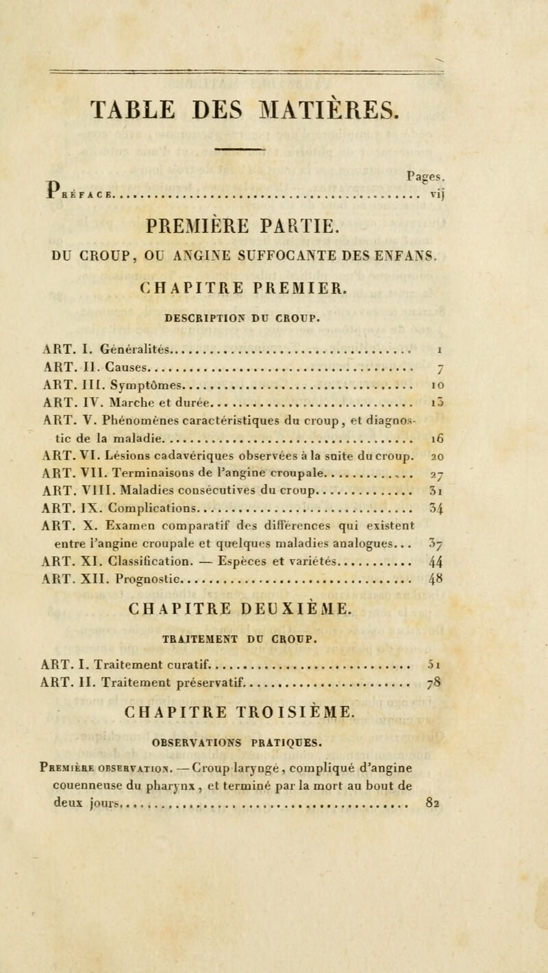 TABLE DES MATIERES. Pages, f aÉF AC E vij PREMIÈRE PARTIE. DU CROUP, OU ANGINE SUFFOCANTE DES ENFANS. CHAPITRE PREMIER. DESCBIPTIO:? DC CROUP. ART. I. Généralités i ART. II. Causes 7 ART. III. Symptômes 10 ART. IV. Marche et durée i5 ART. V. Phénomènes caractéristiques du croup, et diagnos- tic de la maladie 16 ART. VI. Lésions cadavériques observées à la snite du croup. 20 ART. VII. Terminaisons de l'angine croupale ,.. 27 ART. VIII. Maladies consécutives du croup 3i ART. IX. Complications 34 ART. X. Examen comparatif des différences qui existent entre Tangine croupale et quelques maladies analogues... 57 ART. XI. Classification. — Espèces et variétés 44 ART. XII. Prognostic 48 CHAPITRE DEUXIÈME. TRAITEMENT DU CROCP. ART. I. Traitement curatif. 51 ART. II. Traitement préservatif. 78 CHAPITRE TROISIÈME. OBSERVATIONS PRATIQUES. Phemièee obsebvatio?!. —Croup laryngé, compliqué d'angine couenneuse du pharynx , et terminé par la mort au bout de deux jourtr 82