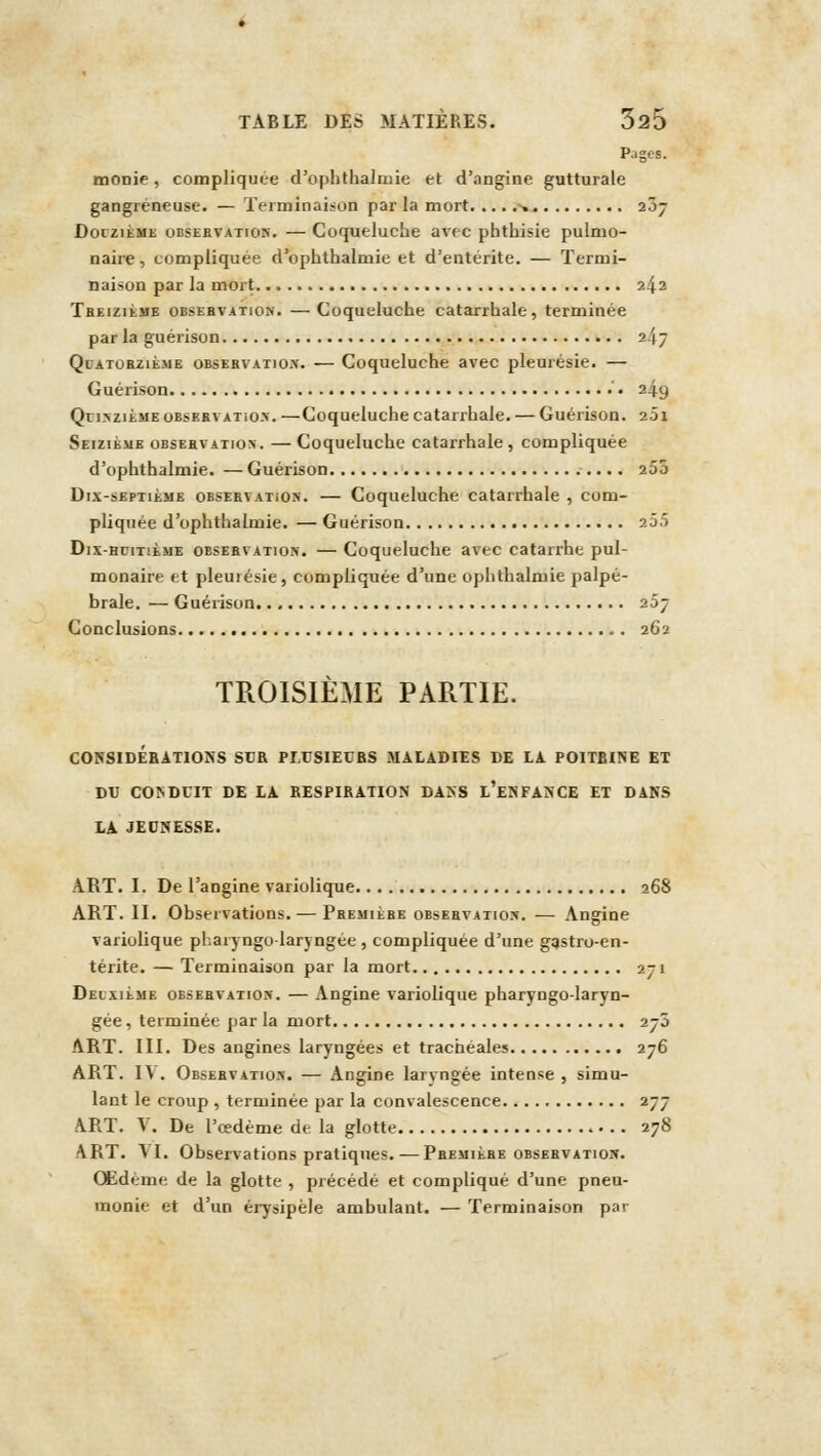 Pages. monie, compliquée d'ophthalmie et d'angine gutturale gangreneuse. — Terminaison par la mort ^. 207 DoiziiiME OBSEEVATiON. — Coqucluchc avec pbtbisie pulmo- naire , compliquée d'ophthalmie et d'entérite. — Termi- naison par la mort 242 Tbeiziïme obsehvation. —Coqueluche catarrhale, terminée par la guérison 247 Quatorzième obsebvatiox. — Coqueluche avec pleurésie. — Guérison • 249 QnsziÈME 0BSEBVAT105. —Coqueluchc catarrhale. — Guérison. 201 Seizième observation. —Coqueluche catarrhale, compliquée d'ophthalmie. — Guérison 255 Dix-septième observation. — Coqueluche catarrhale , com- pliquée d'ophthalmie. — Guérison 25.5 Dix-HDii!iME observation. — Coqucluclie avec catarrhe pul- monaire et pleuiésie, compliquée d'une ophthalmie palpé- brale. — Guérison 257 Conclusions 262 TROISIÈME PARTIE. C05SIDEBAT10NS SCfi PMTSIEUBS MALADIES DE LA POITBINE ET DU CO^DCIT DE LA. RESPIRATION DA>S l'eNFANCE ET DANS LA JEOSESSE. ART. I. De l'angine variolique 268 ART. II. Observations.^— Première observatios. — Angine variolique phai j ngolarjngée , compliquée d'une gastro-en- térite. — Terminaison par la mort 271 Deuxième observation. — Angine variolique pharyngo-laryn- gée, terminée par la mort 270 ART. III. Des angines laryngées et trachéales 276 ART. I\ . Observatio». — Angine laryngée intense , simu- lant le croup , terminée par la convalescence 277 ART. V. De l'œdème de la glotte 278 ART. VI. Observations pratiques.—Première observation. Œdème de la glotte , précédé et compliqué d'une pneu- monie et d'un érysipèle ambulant. — Terminaison pai