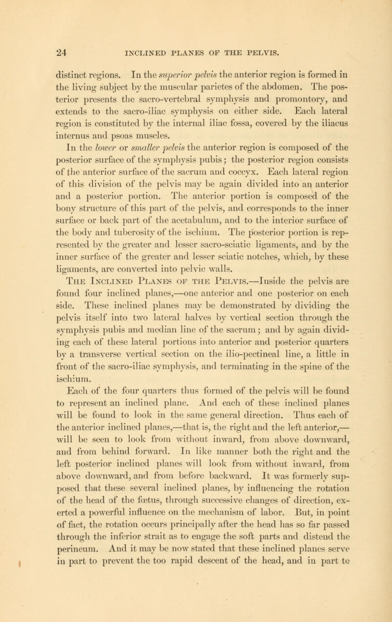 distinct regions. In the superior pelvis the anterior region is formed in the living subject by the muscular parietes of the abdomen. The pos- terior presents the sacro-vertebral symphysis and promontory, and extends to the sacro-iliac symphysis on either side. Each lateral region is constituted by the internal iliac fossa, covered by the iliacus interims and psoas muscles. In the lower or smaller pelvis the anterior region is composed of the posterior surface of the symphysis pubis; the posterior region consists of the anterior surface of the sacrum and coccyx. Each lateral region of this division of the pelvis may be again divided into an anterior and a posterior portion. The anterior portion is composed of the bony structure of this part of the pelvis, and corresponds to the inner surface or back part of the acetabulum, and to the interior surface of the body and tuberosity of the ischium. The posterior portion is rep- resented by the greater and lesser sacro-sciatic ligaments, and by the inner surface of the greater and lesser sciatic notches, which, by these ligaments, are converted into pelvic walls. The Inclined Planes of the Pelvis.—Inside the pelvis are found four inclined planes,—one anterior and one posterior on each side. These inclined planes may be demonstrated by dividing the pelvis itself into two lateral halves by vertical section through the symphysis pubis and median line of the sacrum; and by again divid- ing each of these lateral portions into anterior and posterior quarters by a transverse vertical section on the ilio-pectineal line, a little in front of the sacro-iliac symphysis, and terminating in the spine of the ischium. Each of the four quarters thus formed of the pelvis will be found to represent an inclined plane. And each of these inclined planes will be found to look in the same general direction. Thus each of the anterior inclined planes,—that is, the right and the left anterior,— will be seen to look from without inward, from above downward, and from behind forward. In like manner both the right and the left posterior inclined planes will look from without inward, from above downward, and from before backward. It was formerly sup- posed that these several inclined planes, by influencing the rotation of the head of the foetus, through successive changes of direction, ex- erted a powerful influence on the mechanism of labor. But, in point of fact, the rotation occurs principally after the head has so far passed through the inferior strait as to engage the soft parts and distend the perineum. And it may be now stated that these inclined planes serve in part to prevent the too rapid descent of the head, and in part to