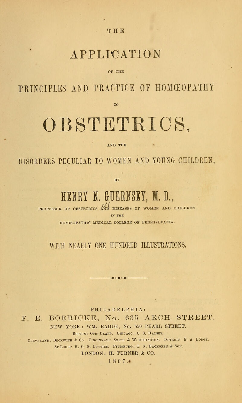 THE APPLICATION PRINCIPLES AND PRACTICE OF HOMEOPATHY OBSTETRICS, DISORDERS PECULIAR TO WOMEN AND YOUNG CHILDREN, HENRY I GUERNSEY, I. D., PROFESSOR OF OBSTETRICS AND DISEASES OF WOMEN AND CHILDREN IN THE HOMOEOPATHIC MEDICAL COLLEGE OF PENNSYLVANIA. WITH NEARLY ONE HUNDRED ILLUSTRATIONS. PHILADELPHIA: F. E. BOEEIOKE, No. 635 ARCH STREET, NEW YORK: WM. RADDE, No. 550 PEARL STREET. Boston: Otis Clapp. Chicago: C. S. Halset. Cleveland: Beckwith & Co. Cincinnati: Smith & Worthington. Detroit: E. A. Lodge. St.Louis: H. C. G. Luyties. Pittsburg: T. G. Backofen & Son. LONDON: H. TURNER & CO.