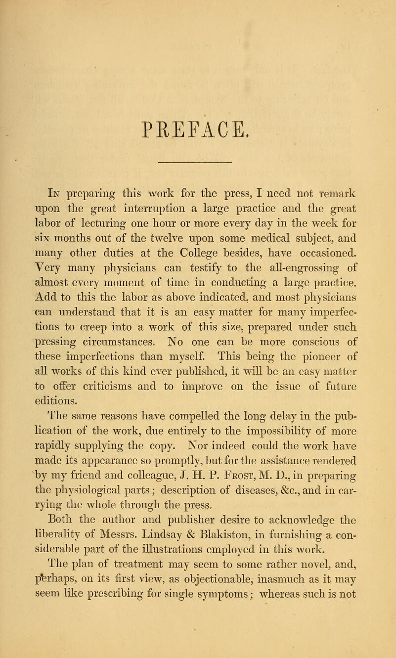 PREFACE. In preparing this work for the press, I need not remark upon the great interruption a large practice and the great labor of lecturing one hour or more every day in the week for six months out of the twelve upon some medical subject, and many other duties at the College besides, have occasioned. Very many physicians can testify to the all-engrossing of almost every moment of time in conducting a large practice. Add to this the labor as above indicated, and most physicians can understand that it is an easy matter for many imperfec- tions to creep into a work of this size, prepared under such pressing circumstances. No one can be more conscious of these imperfections than myself. This being the pioneer of all works of this kind ever published, it will be an easy matter to offer criticisms and to improve on the issue of future editions. The same reasons have compelled the long delay in the pub- lication of the work, due entirely to the impossibility of more rapidly supplying the copy. Nor indeed could the work have made its appearance so promptly, but for the assistance rendered by my friend and colleague, J. H. P. Frost, M. D., in preparing the physiological parts; description of diseases, &c, and in car- rying the whole through the press. Both the author and publisher desire to acknowledge the liberality of Messrs. Lindsay & Blakiston, in furnishing a con- siderable part of the illustrations employed in this work. The plan of treatment may seem to some rather novel, and, perhaps, on its first view, as objectionable, inasmuch as it may seem like prescribing for single symptoms; whereas such is not