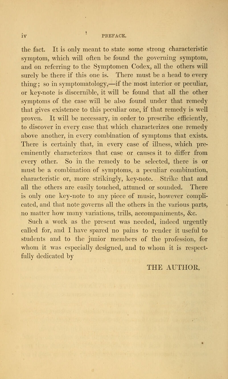 the fact. It is only meant to state some strong characteristic symptom, which will often be found the governing symptom, and on referring to the Symptomen Codex, all the others will surely be there if this one is. There must be a head to every thing; so in symptomatology,—if the most interior or peculiar, or key-note is discernible, it will be found that all the other symptoms of the case will be also found under that remedy that gives existence to this peculiar one, if that remedy is well proven. It will be necessary, in order to prescribe efficiently, to discover in every case that which characterizes one remedy above another, in every combination of symptoms that exists. There is certainly that, in every case of illness, which pre- eminently characterizes that case or causes it to differ from every other. So in the remedy to be selected, there is or must be a combination of symptoms, a peculiar combination, characteristic or, more strikingly, key-note. Strike that and all the others are easily touched, attuned or sounded. There is only one key-note to any piece of music, however compli- cated, and that note governs all the others in the various parts, no matter how many variations, trills, accompaniments, &c. Such a work as the present was needed, indeed urgently called for, and I have spared no pains to render it useful to students and to the junior members of the profession, for whom it was especially designed, and to whom it is respect- fully dedicated by THE AUTHOR.