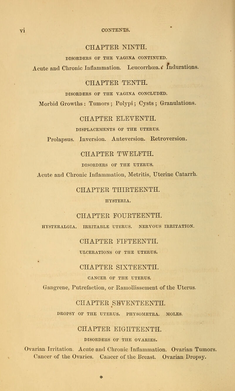 CHAPTER NINTH. DISORDERS OP THE VAGINA CONTINUED. Acute and Chronic Inflammation. Leucorrhoea. »* Indurations. CHAPTER TENTH. DISORDERS OP THE VAGINA CONCLUDED. Morbid Growths : Tumors ; Polypi; Cysts ; Granulations. CHAPTER ELEVENTH. DISPLACEMENTS OP THE UTERUS. Prolapsus. Inversion. Anteversion. Retroversion. CHAPTER TWELFTH. DISORDERS OP THE UTERUS. Acute and Chronic Inflammation, Metritis, Uterine Catarrh. CHAPTER THIRTEENTH. HYSTERIA. CHAPTER FOURTEENTH. HYSTERALGIA. IRRITABLE UTERUS. NERVOUS IRRITATION. CHAPTER FIFTEENTH. ULCERATIONS OP THE UTERUS. CHAPTER SIXTEENTH. CANCER OP THE UTERUS. Gangrene, Putrefaction, or Ramollissement of the Uterus. CHAPTER SEVENTEENTH. DROPSY OP THE UTERUS. PHYSOMETRA. MOLES. CHAPTER EIGHTEENTH. DISORDERS OP THE OVARIES. Ovarian Irritation. Acute and Chronic Inflammation. Ovarian Tumors, Cancer of the Ovaries. Cancer of the Breast. Ovarian Dropsy.