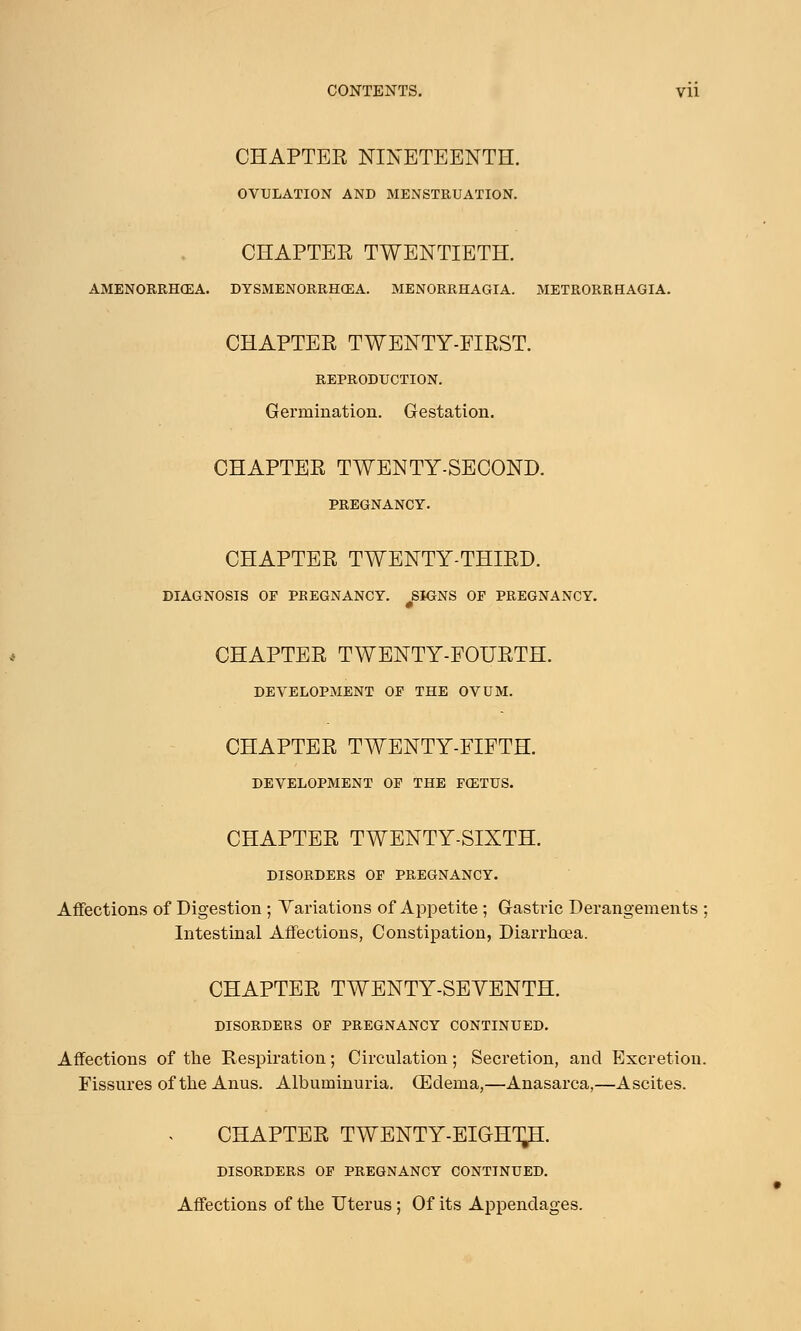 CHAPTER NINETEENTH. OVULATION AND MENSTRUATION. CHAPTER TWENTIETH. AMENORRHEA. DYSMENORRHEA. MENORRHAGIA. METRORRHAGIA. CHAPTER TWENTY-FIRST. REPRODUCTION. Germination. Gestation. CHAPTER TWENTY-SECOND. PREGNANCY. CHAPTER TWENTY-THIRD. DIAGNOSIS OF PREGNANCY. SIGNS OP PREGNANCY. CHAPTER TWENTY-FOURTH. DEVELOPMENT OF THE OVUM. CHAPTER TWENTY-FIFTH. DEVELOPMENT OF THE FOETUS. CHAPTER TWENTY-SIXTH. DISORDERS OF PREGNANCY. Affections of Digestion; Variations of Appetite; Gastric Derangements ; Intestinal Affections, Constipation, Diarrhoea. CHAPTER TWENTY-SEVENTH. DISORDERS OF PREGNANCY CONTINUED. Affections of the Respiration; Circulation; Secretion, and Excretion. Fissures of the Anus. Albuminuria. (Edema,—Anasarca,—Ascites. CHAPTER TWENTY-EIGHT^. DISORDERS OF PREGNANCY CONTINUED. Affections of the Uterus; Of its Appendages.