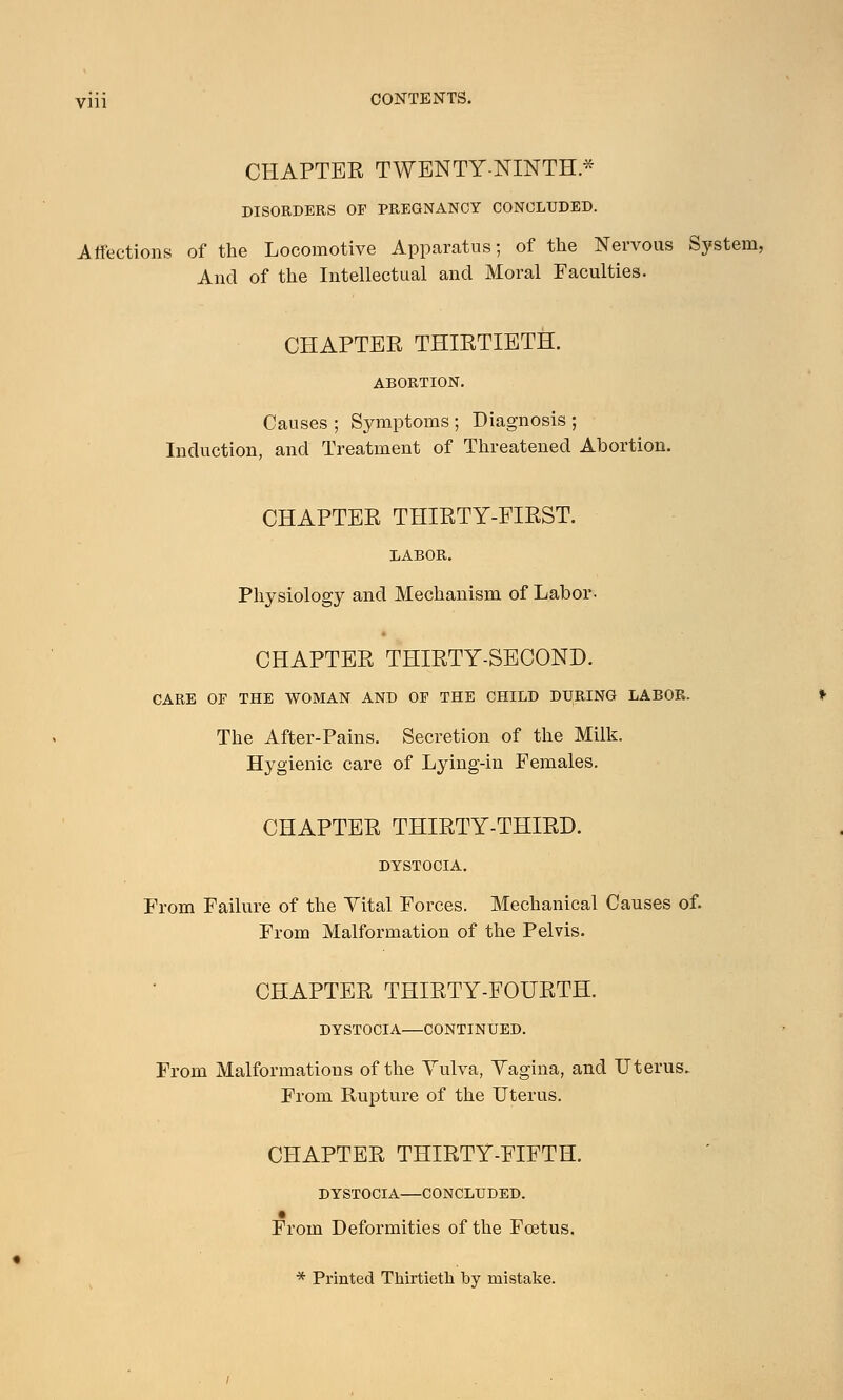 CHAPTER TWENTY-NINTH* DISORDERS OP PREGNANCY CONCLUDED. Affections of the Locomotive Apparatus; of the Nervous System, And of the Intellectual and Moral Faculties. CHAPTER THIRTIETH. ABORTION. Causes ; Symptoms ; Diagnosis ; Induction, and Treatment of Threatened Abortion. CHAPTER THIRTY-FIRST. LABOR. Physiology and Mechanism of Labor- CHAPTER THIRTY-SECOND. CARE OF THE WOMAN AND OP THE CHILD DURING LABOR. The After-Pains. Secretion of the Milk. Hygienic care of Lying-in Females. CHAPTER THIRTY-THIRD. DYSTOCIA. From Failure of the Vital Forces. Mechanical Causes of. From Malformation of the Pelvis. CHAPTER THIRTY-FOURTH. DYSTOCIA—CONTINUED. From Malformations of the Yulva, Vagina, and Uterus. From Rupture of the Uterus. CHAPTER THIRTY-FIFTH. DYSTOCIA—CONCLUDED. From Deformities of the Foetus. * Printed Thirtieth hy mistake.