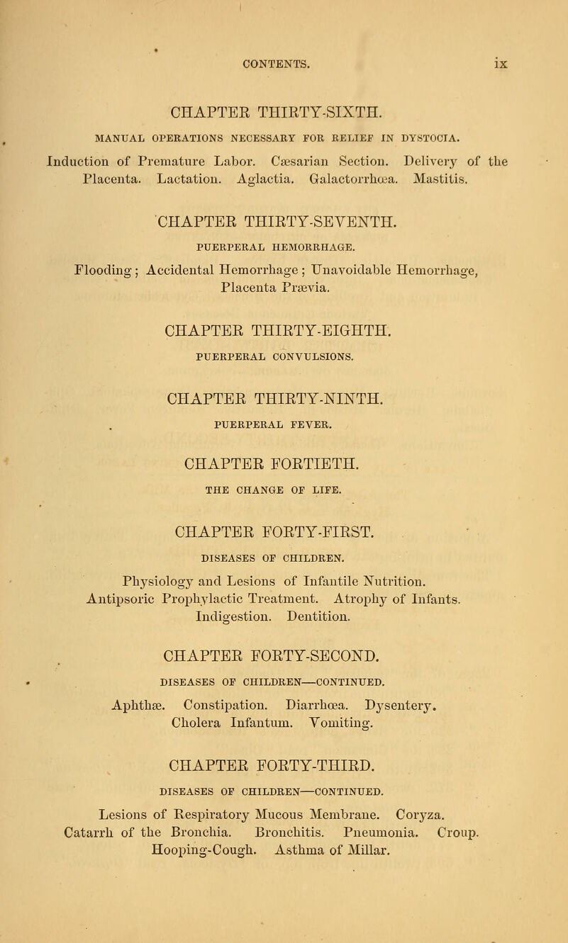 CHAPTER THIRTY-SIXTH. MANUAL OPERATIONS NECESSARY FOR RELIEF IN DYSTOCIA. Induction of Premature Labor. Caesarian Section. Delivery of the Placenta. Lactation. Aglactia. Galactorrhea. Mastitis. CHAPTER THIRTY-SEYENTH. PUERPERAL HEMORRHAGE. Flooding; Accidental Hemorrhage ; Unavoidable Hemorrhage, Placenta Prsevia. CHAPTER THIRTY-EIGHTH. PUERPERAL CONVULSIONS. CHAPTER THIRTY-NINTH. PUERPERAL FEVER. CHAPTER FORTIETH. THE CHANGE OF LIFE. CHAPTER FORTY-FIRST. DISEASES OF CHILDREN. Physiology and Lesions of Infantile Nutrition. Antipsoric Prophylactic Treatment. Atrophy of Infants. Indigestion. Dentition. CHAPTER FORTY-SECOND. DISEASES OF CHILDREN—CONTINUED. Aphthae. Constipation. Diarrhoea. Dysentery. Cholera Infantum. Vomiting. CHAPTER FORTY-THIRD. DISEASES OF CHILDREN—CONTINUED. Lesions of Respiratory Mucous Membrane. Coryza. Catarrh of the Bronchia. Bronchitis. Pneumonia. Croup. Hooping-Cough. Asthma of Millar.