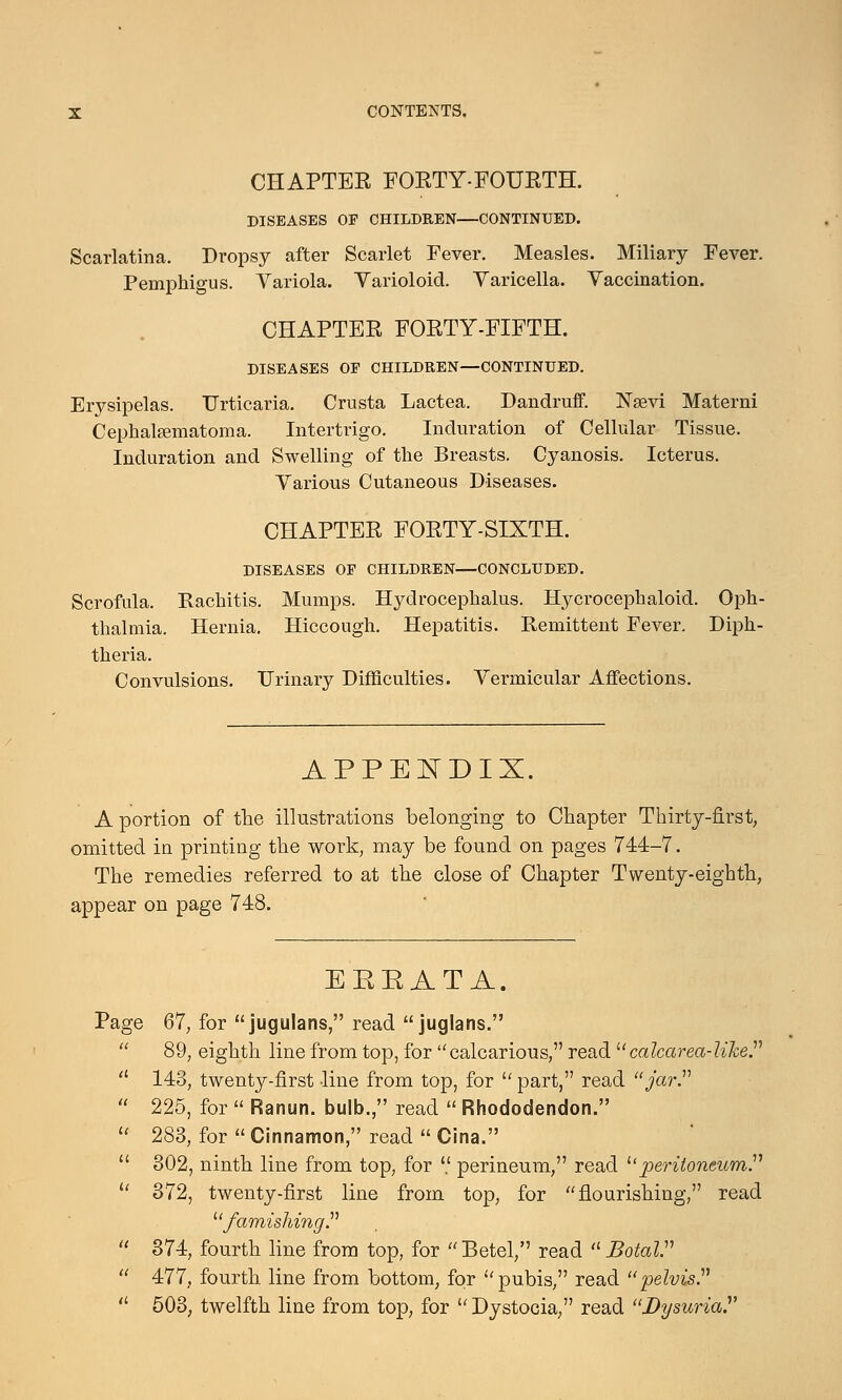 CHAPTEE FORTY-FOURTH. DISEASES OP CHILDREN—CONTINUED. Scarlatina. Dropsy after Scarlet Fever. Measles. Miliary Fever. Pemphigus. Variola. Varioloid. Varicella. Vaccination. CHAPTER FORTY-FIFTH. DISEASES OP CHILDREN—CONTINUED. Erysipelas. Urticaria. Crusta Lactea. Dandruff. Nsevi Materni CephalEematoma. Intertrigo. Induration of Cellular Tissue. Induration and Swelling of the Breasts, Cyanosis. Icterus. Various Cutaneous Diseases. CHAPTER FORTY-SIXTH. DISEASES OF CHILDREN—CONCLUDED. Scrofula. Rachitis. Mumps. Hydrocephalus. Hycrocephaloid. Oph- thalmia. Hernia. Hiccough. Hepatitis. Remittent Fever. Diph- theria. Convulsions. Urinary Difficulties. Vermicular Affections. APPEIDIX. A portion of the illustrations belonging to Chapter Thirty-first, omitted in printing the work, may be found on pages 744-7. The remedies referred to at the close of Chapter Twenty-eighth, appear on page 748. EEEATA. Page 67, for jugulans, read juglans.  89, eighth line from top, for calcarious, read calcarea-liJce.  148, twenty-first line from top, for  part, read jar.  225, for  Ranun. bulb., read  Rhododendon.  283, for  Cinnamon, read  Cina.  302, ninth line from top, for  perineum, read ''peritoneum  372, twenty-first line from top, for flourishing, read famishing.  374, fourth line from top, for Betel, read Botal  477, fourth line from bottom, for pubis, read pelvis  503, twelfth line from top, for  Dystocia, read Dysuria.'