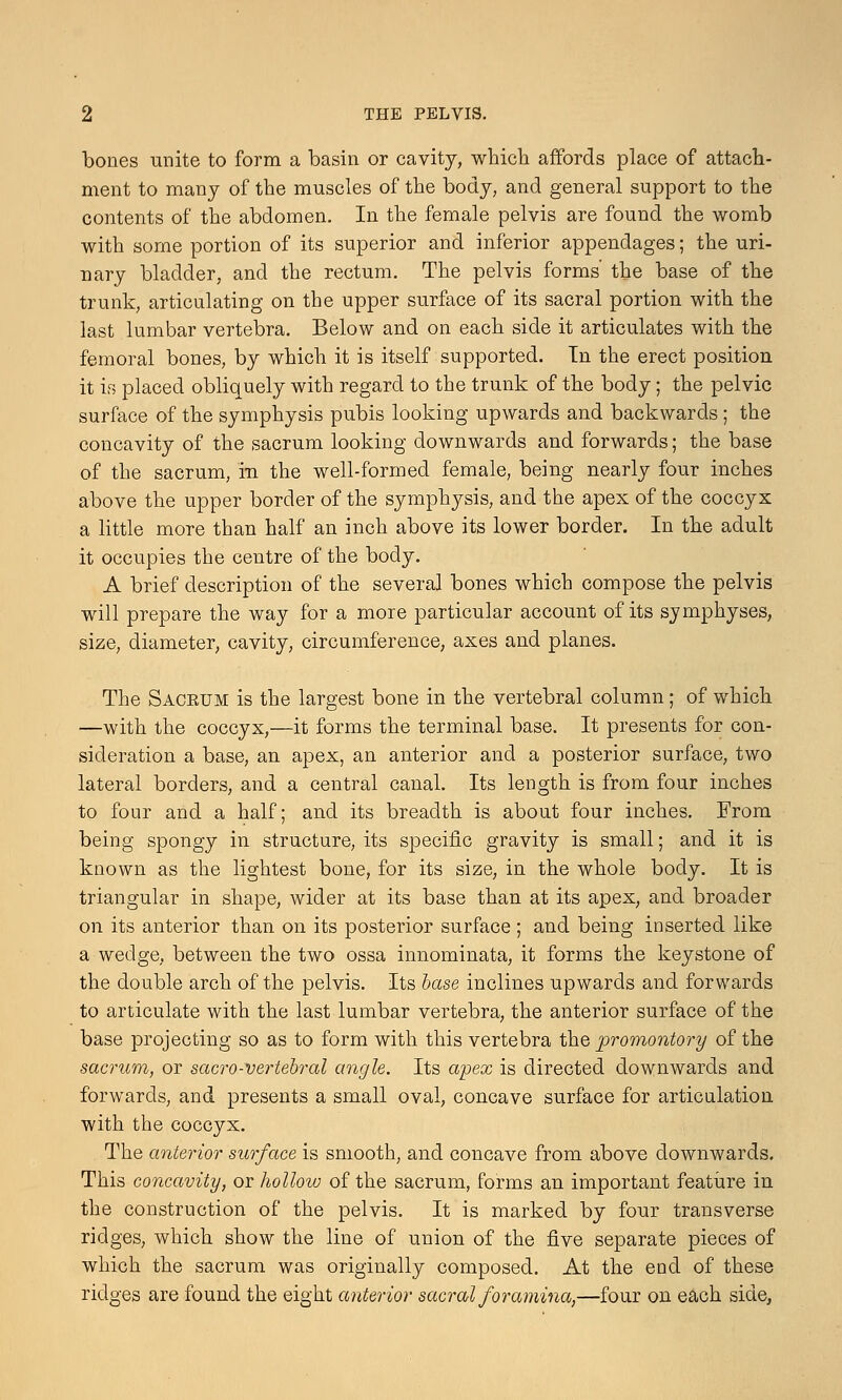 bones unite to form a basin or cavity, which affords place of attach- ment to many of the muscles of the body, and general support to the contents of the abdomen. In the female pelvis are found the womb with some portion of its superior and inferior appendages; the uri- nary bladder, and the rectum. The pelvis forms' the base of the trunk, articulating on the upper surface of its sacral portion with the last lumbar vertebra. Below and on each side it articulates with the femoral bones, by which it is itself supported. Tn the erect position it is placed obliquely with regard to the trunk of the body; the pelvic surface of the symphysis pubis looking upwards and backwards ; the concavity of the sacrum looking downwards and forwards; the base of the sacrum, in the well-formed female, being nearly four inches above the upper border of the symphysis, and the apex of the coccyx a little more than half an inch above its lower border. In the adult it occupies the centre of the body. A brief description of the several bones which compose the pelvis will prepare the way for a more particular account of its symphyses, size, diameter, cavity, circumference, axes and planes. The Saceum is the largest bone in the vertebral column; of which —with the coccyx,—it forms the terminal base. It presents for con- sideration a base, an apex, an anterior and a posterior surface, two lateral borders, and a central canal. Its length is from four inches to four and a half; and its breadth is about four inches. From being spongy in structure, its specific gravity is small; and it is known as the lightest bone, for its size, in the whole body. It is triangular in shape, wider at its base than at its apex, and broader on its anterior than on its posterior surface ; and being inserted like a wedge, between the two ossa innominata, it forms the keystone of the double arch of the pelvis. Its base inclines upwards and forwards to articulate with the last lumbar vertebra, the anterior surface of the base projecting so as to form with this vertebra the promontory of the sacrum, or sacro-vertebral angle. Its apex is directed downwards and forwards, and presents a small oval, concave surface for articulation with the coccyx. The anterior surface is smooth, and concave from above downwards. This concavity, or hollow of the sacrum, forms an important feature in the construction of the pelvis. It is marked by four transverse ridges, which show the line of union of the five separate pieces of which the sacrum was originally composed. At the end of these ridges are found the eight anterior sacral foramina,—four on each side,