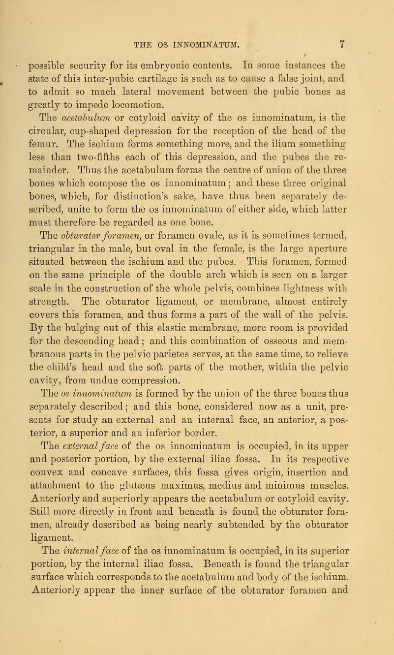 possible security for its embryonic contents. In some instances the state of this inter-pubic cartilage is such as to cause a false joint, and to admit so much lateral movement between the pubic bones as greatly to impede locomotion. The acetabulum or cotyloid cavity of the os innominatum, is the circular, cup-shaped depression for the reception of the head of the femur. The ischium forms something more, and the ilium something less than two-fifths each of this depression, and the pubes the re- mainder. Thus the acetabulum forms the centre of union of the three bones which compose the os innominatum ; and these three original bones, which, for distinction's sake, have thus been separately de- scribed, unite to form the os innominatum of either side, which latter must therefore be regarded as one bone. The obturator foramen, or foramen ovale, as it is sometimes termed, triangular in the male, but oval in the female, is the large aperture situated between the ischium and the pubes. This foramen, formed on the same principle of the double arch which is seen on a larger scale in the construction of the whole pelvis, combines lightness with strength. The obturator ligament, or membrane, almost entirely covers this foramen, and thus forms a part of the wall of the pelvis. By the bulging out of this elastic membrane, more room is provided for the descending head; and this combination of osseous and mem- branous parts in the pelvic parietes serves, at the same time, to relieve the child's head and the soft parts of the mother, within the pelvic cavity, from undue compression. The 05 innominatum is formed by the union of the three bones thus separately described; and this bone, considered now as a unit, pre- sents for study an external and an internal face, an anterior, a pos- terior, a superior and an inferior border. The external face of the os innominatum is occupied, in its upper and posterior portion, by the external iliac fossa. In its respective convex and concave surfaces, this fossa gives origin, insertion and attachment to the glutasus maximus, medius and minimus muscles. Anteriorly and superiorly appears the acetabulum or cotyloid cavity. Still more directly in front and beneath is found the obturator fora- men, already described as being nearly subtended by the obturator ligament. The internal face of the os innominatum is occupied, in its superior portion, by the internal iliac fossa. Beneath is found the triangular surface which corresponds to the acetabulum and body of the ischium. Anteriorly appear the inner surface of the obturator foramen and