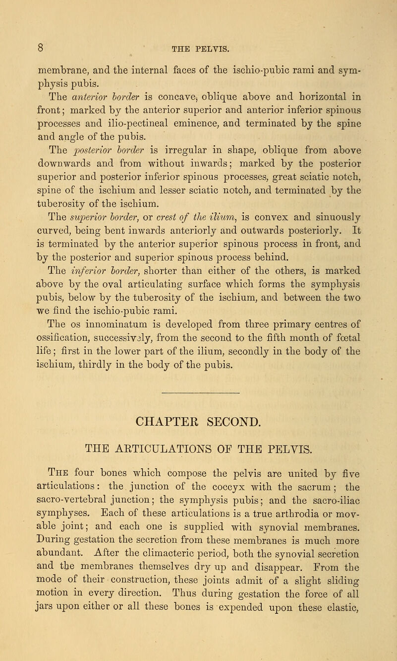 membrane, and the internal faces of the ischio-pubic rami and sym- physis pubis. The anterior border is concave^ oblique above and horizontal in front; marked by the anterior superior and anterior inferior spinous processes and ilio-pectineal eminence, and terminated by the spine and angle of the pubis. The posterior border is irregular in shape, oblique from above downwards and from without inwards; marked by the posterior superior and posterior inferior spinous processes, great sciatic notch, spine of the ischium and lesser sciatic notch, and terminated by the tuberosity of the ischium. The superior border, or crest of the ilium, is convex and sinuously curved, being bent inwards anteriorly and outwards posteriorly. It is terminated by the anterior superior spinous process in front, and by the posterior and superior spinous process behind. The inferior border, shorter than either of the others, is marked above by the oval articulating surface which forms the symphysis pubis, below by the tuberosity of the ischium, and between the two we find the ischio-pubic rami. The os innominatum is developed from three primary centres of ossification, successiv3ly, from the second to the fifth month of foetal life; first in the lower part of the ilium, secondly in the body of the ischium, thirdly in the body of the pubis. CHAPTER SECOND. THE AKTICULATIONS OF THE PELVIS. The four bones which compose the pelvis are united by five articulations: the junction of the coccyx with the sacrum; the sacro-vertebral junction; the symphysis pubis; and the sacro-iliac symphyses. Each of these articulations is a true arthrodia or mov- able joint; and each one is supplied with synovial membranes. During gestation the secretion from these membranes is much more abundant. After the climacteric period, both the synovial secretion and the membranes themselves dry up and disappear. From the mode of their construction, these joints admit of a slight sliding motion in every direction. Thus during gestation the force of all jars upon either or all these bones is expended upon these elastic,