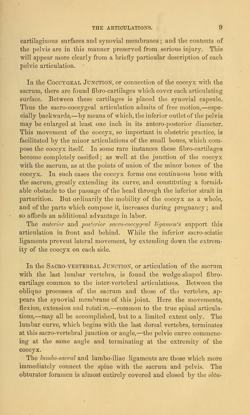cartilaginous surfaces and synovial membranes ; and the contents of the pelvis are in this manner preserved from serious injury. This will appear more clearly from a briefly particular description of each pelvic articulation. In the Coccygeal Junction-, or connection of the coccyx with the sacrum, there are found fibro-cartilages which cover each articulating surface. Between these cartilages is placed the synovial capsule. Thus the sacro-coccygeal articulation admits of free motion,—espe- cially backwards,—by means of which, the inferior outlet of the pelvis may be enlarged at least one inch in its antero-posterior diameter. This movement of the coccyx, so important in obstetric practice, is facilitated by the minor articulations of the small bones, which com- pose the coccyx itself. In some rare instances these fibro-cartilages become completely ossified; as well at the junction of the coccyx with the sacrum, as at the points of union of the minor bones of the coccyx. In such cases the coccyx forms one continuous bone with the sacrum, greatly extending its curve, and constituting a formid- able obstacle to the passage of the head through the inferior strait in parturition. But ordinarily the mobility of the coccyx as a whole, and of the parts which compose it, increases during pregnancy; and so affords an additional advantage in labor. The anterior and posterior sacro-coccygeal Mgamen*s support this articulation in front and behind. While the inferior sacro-sciatic ligaments prevent lateral movement, by extending down the extrem- ity of the coccyx on each side. In the Sacro-vertebral Junction-, or articulation of the sacrum with the last lumbar vertebra, is found the wedge-shaped fibro- cartilage common to the inter-vertebral articulations. Between the oblique processes of the sacrum and those of the vertebra, ap- pears the synovial membrane of this joint. Here the movements, flexion, extension and rotation,—common to the true spinal articula- tions,—may all be accomplished, but to a limited extent only. The lumbar curve, which begins with the last dorsal vertebra, terminates at this sacro-vertebral junction or angle,—the pelvic curve commenc- ing at the same angle and terminating at the extremity of the coccyx. The lumbosacral and lumbo-iliac ligaments are those which more immediately connect the spine with the sacrum and pelvis. The obturator foramen is almost entirely covered and closed by the obtu-
