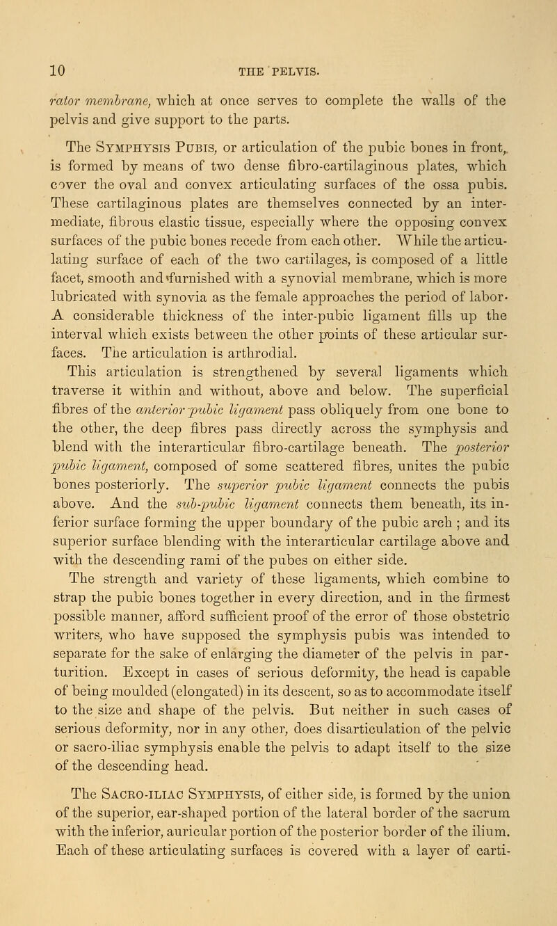 rator membrane, which at once serves to complete the walls of the pelvis and give support to the parts. The Symphysis Pubis, or articulation of the pubic bones in front, is formed by means of two dense fibro-cartilaginous plates, which cover the oval and convex articulating surfaces of the ossa pubis. These cartilaginous plates are themselves connected by an inter- mediate, fibrous elastic tissue, especially where the opposing convex surfaces of the pubic bones recede from each other. While the articu- lating surface of each of the two cartilages, is composed of a little facet, smooth and 'furnished with a synovial membrane, which is more lubricated with synovia as the female approaches the period of labor- A considerable thickness of the inter-pubic ligament fills up the interval which exists between the other p*oints of these articular sur- faces. The articulation is arthrodial. This articulation is strengthened by several ligaments which traverse it within and without, above and below. The superficial fibres of the anterior pubic ligament pass obliquely from one bone to the other, the deep fibres pass directly across the symphysis and blend with the interarticular fibro-cartilage beneath. The posterior pubic ligament, composed of some scattered fibres, unites the pubic bones posteriorly. The superior pubic ligament connects the pubis above. And the sub-pubic ligament connects them beneath, its in- ferior surface forming the upper boundary of the pubic arch ; and its superior surface blending with the interarticular cartilage above and with the descending rami of the pubes on either side. The strength and variety of these ligaments, which combine to strap the pubic bones together in every direction, and in the firmest possible manner, afford sufficient proof of the error of those obstetric writers, who have supposed the symphysis pubis was intended to separate for the sake of enlarging the diameter of the pelvis in par- turition. Except in cases of serious deformity, the head is capable of being moulded (elongated) in its descent, so as to accommodate itself to the size and shape of the pelvis. But neither in such cases of serious deformity, nor in any other, does disarticulation of the pelvic or sacro-iliac symphysis enable the pelvis to adapt itself to the size of the descending head. The Saceo-iliac Symphysis, of either side, is formed by the union of the superior, ear-shaped portion of the lateral border of the sacrum with the inferior, auricular portion of the posterior border of the ilium. Each of these articulating surfaces is covered with a layer of carti-