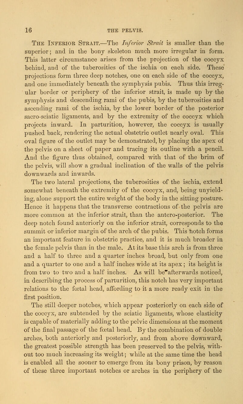 The Inferior Strait.—The Inferior Strait is smaller than the superior; and in the bony skeleton much more irregular in form. This latter circumstance arises from the projection of the coccyx behind, and of the tuberosities of the ischia on each side. These projections form three deep notches, one on each side of the coccyx, and one immediately beneath the symphysis pubis. Thus this irreg- ular border or periphery of the inferior strait, is made up by the symphysis and descending rami of the pubis, by the tuberosities and ascending rami of the ischia, by the lower border of the posterior sacro-sciatic ligaments, and by the extremity of the coccyx which projects inward. In parturition, however, the coccyx is usually pushed back, rendering the actual obstetric outlet nearly oval. This oval figure of the outlet may be demonstrated, by placing the apex of the pelvis on a sheet of paper and tracing its outline with a pencil. And the figure thus obtained, compared with that of the brim of the pelvis, will show a gradual inclination of the walls of the pelvis downwards and inwards. The two lateral projections, the tuberosities of the ischia, extend somewhat beneath the extremity of the coccyx, and, being unyield- ing, alone support the entire weight of the body in the sitting posture. Hence it happens that the transverse contractions of the pelvis are more common at the inferior strait, than the antero-posterior. The deep notch found anteriorly on the inferior strait, corresponds to the summit or inferior margin of the arch of the pubis. This notch forms an important feature in obstetric practice, and it is much broader in the female pelvis than in the male. At its base this arch is from three and a half to three and a quarter inches broad, but only from one and a quarter to one and a half inches wide at its apex ; its height is from two to two and a half inches. As will beafterwards noticed, in describing the process of parturition, this notch has very important relations to the foetal head, affording to it a more ready exit in the first position. The still deeper notches, which appear posteriorly on each side of the coccyx, are subtended by the sciatic ligaments, whose elasticity is capable of materially adding to the pelvic dimensions at the moment of the final passage of the foetal head. By the combination of double arches, both anteriorly and posteriorly, and from above downward, the greatest possible strength has been preserved to the pelvis, with- out too much increasing its weight; while at the same time the head is enabled all the sooner to emerge from its bony prison, by reason of these three important notches or arches in the periphery of the