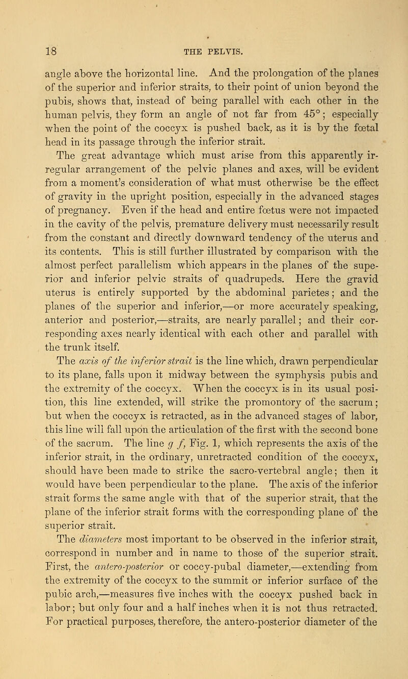 angle above the horizontal line. And the prolongation of the planes of the superior and inferior straits, to their point of union beyond the pubis, shows that, instead of being parallel with each other in the human pelvis, they form an angle of not far from 45°; especially when the point of the coccyx is pushed back, as it is by the foetal head in its passage through the inferior strait. The great advantage which must arise from this apparently ir- regular arrangement of the pelvic planes and axes, will be evident from a moment's consideration of what must otherwise be the effect of gravity in the upright position, especially in the advanced stages of pregnancy. Even if the head and entire foetus were not impacted in the cavity of the pelvis, premature delivery must necessarily result from the constant and directly downward tendency of the uterus and its contents. This is still further illustrated by comparison with the almost perfect parallelism which appears in the planes of the supe- rior and inferior pelvic straits of quadrupeds. Here the gravid uterus is entirely supported by the abdominal parietes; and the planes of the superior and inferior,—or more accurately speaking, anterior and posterior,—straits, are nearly parallel; and their cor- responding axes nearly identical with each other and parallel with the trunk itself. The axis of the inferior strait is the line which, drawn perpendicular to its plane, falls upon it midway between the symphysis pubis and the extremity of the coccyx. When the coccyx is in its usual posi- tion, this line extended, will strike the promontory of the sacrum; but when the coccyx is retracted, as in the advanced stages of labor, this line will fall upon the articulation of the first with the second bone of the sacrum. The line g f Fig. 1, which represents the axis of the inferior strait, in the ordinary, unretracted condition of the coccyx, should have been made to strike the sacro-vertebral angle; then it would have been perpendicular to the plane. The axis of the inferior strait forms the same angle with that of the superior strait, that the plane of the inferior strait forms with the corresponding plane of the superior strait. The diameters most important to be observed in the ioferior strait, correspond in number and in name to those of the superior strait. First, the antero--posterior or coccy-pubal diameter,—extending from the extremity of the coccyx to the summit or inferior surface of the pubic arch,—measures five inches with the coccyx pushed back in labor; but only four and a half inches when it is not thus retracted. For practical purposes, therefore, the antero-posterior diameter of the