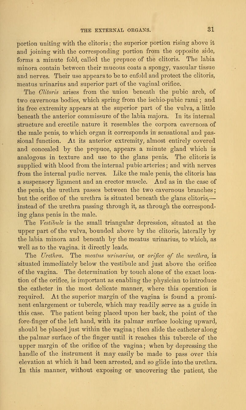 portion uniting with the clitoris; the superior portion rising above it and joining with the corresponding portion from the opposite side, forms a minute fold, called the prepuce of the clitoris. The labia minora contain between their mucous coats a spongy, vascular tissue and nerves. Their use appears to be to enfold and protect the clitoris, meatus urinarius and superior part of the vaginal orifice. The Clitoris arises from the union beneath the pubic arch, of two cavernous bodies, which spring from the ischio-pubic rami; and its free extremity appears at the superior part of the vulva, a little beneath the anterior commissure of the labia majora. In its internal structure and erectile nature it resembles the corpora cavernosa of the male penis, to which organ it corresponds in sensational and pas- sional function. At its anterior extremity, almost entirely covered and concealed by the prepuce, appears a minute gland which is analogous in texture and use to the glans penis. The clitoris is supplied with blood from the internal pubic arteries; and with nerves from the internal pudic nerves. Like the male penis, the clitoris has a suspensory ligament and an erector muscle. And as in the case of the penis, the urethra passes between the two cavernous branches; but the orifice of the urethra is situated beneath the glans clitoris,— instead of the urethra passing through it, as through the correspond- ing glans penis in the male. The Vestibule is the small triangular depression, situated at the upper part of the vulva, bounded above by the clitoris, laterally by the labia minora and beneath by the meatus urinarius, to which, as well as to the vagina, it directly leads. The Urethra. The meatus urinarius, or orifice of the urethra, is situated immediately below the vestibule and just above the orifice of the vagina. The determination by touch alone of the exact loca- tion of the orifice, is important as enabling the physician to introduce the catheter in the most delicate manner, where this operation is required. At the superior margin of the vagina is found a promi- nent enlargement or tubercle, which may readily serve as a guide in this case. The patient being placed upon her back, the point of the fore-finger of the left hand, with its palmar surface looking upward, should be placed just within the vagina; then slide the catheter along the palmar surface of the finger until it reaches this tubercle of the upper margin of the orifice of the vagina; when by depressing the handle of the instrument it may easily be made to pass over this elevation at which it had been arrested, and so glide into the urethra. In this manner, without exposing or uncovering the patient, the
