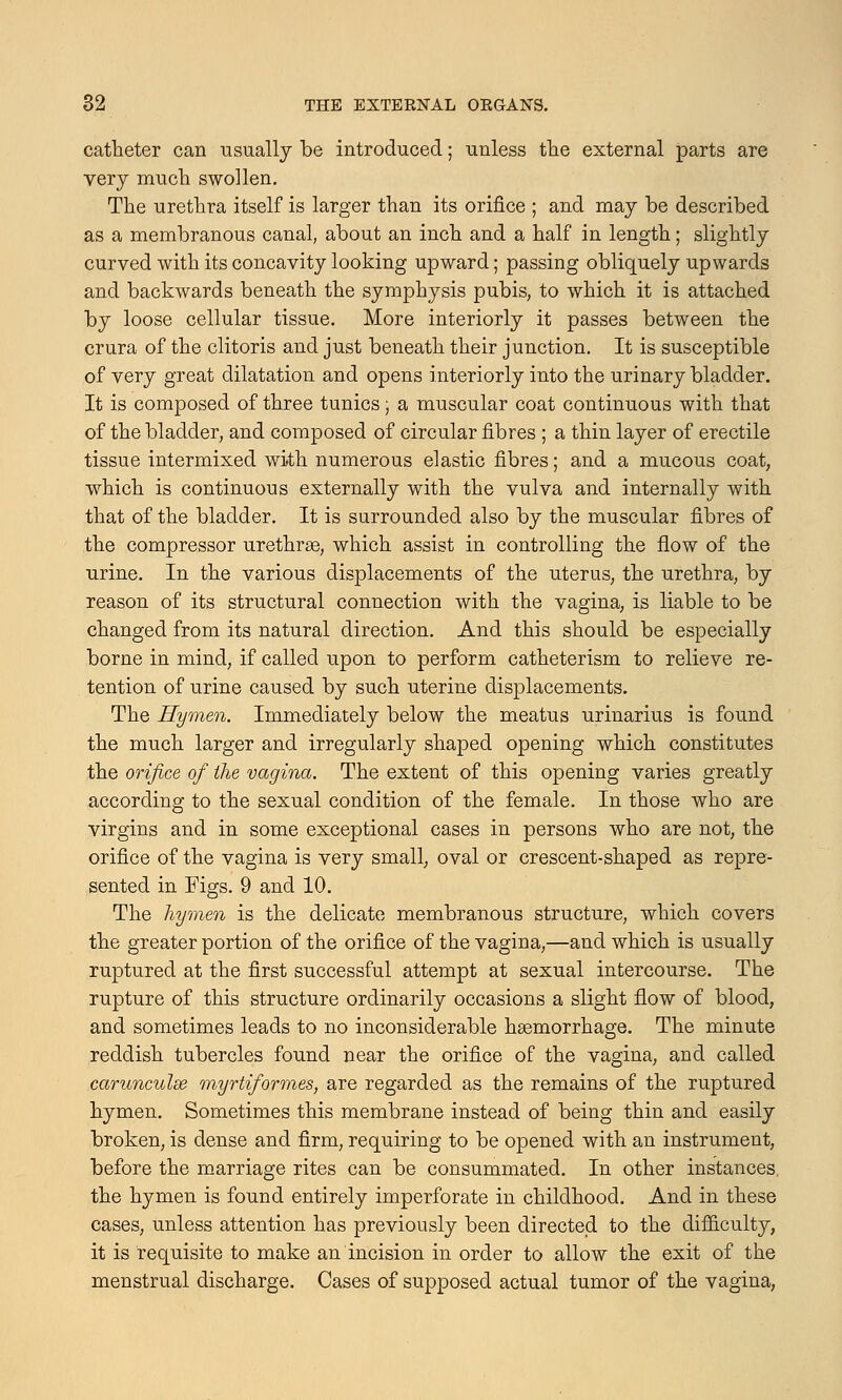 catheter can usually be introduced; unless the external parts are very much swollen. The urethra itself is larger than its orifice ; and may be described as a membranous canal, about an inch and a half in length; slightly curved with its concavity looking upward; passing obliquely upwards and backwards beneath the symphysis pubis, to which it is attached by loose cellular tissue. More interiorly it passes between the crura of the clitoris and just beneath their junction. It is susceptible of very great dilatation and opens interiorly into the urinary bladder. It is composed of three tunics; a muscular coat continuous with that of the bladder, and composed of circular fibres ; a thin layer of erectile tissue intermixed with numerous elastic fibres; and a mucous coat, which is continuous externally with the vulva and internally with that of the bladder. It is surrounded also by the muscular fibres of the compressor urethrse, which assist in controlling the flow of the urine. In the various displacements of the uterus, the urethra, by reason of its structural connection with the vagina, is liable to be changed from its natural direction. And this should be especially borne in mind, if called upon to perform catheterism to relieve re- tention of urine caused by such uterine displacements. The Hymen. Immediately below the meatus urinarius is found the much larger and irregularly shaped opening which constitutes the orifice of the vagina. The extent of this opening varies greatly according to the sexual condition of the female. In those who are virgins and in some exceptional cases in persons who are not, the orifice of the vagina is very small, oval or crescent-shaped as repre- sented in Figs. 9 and 10. The hymen is the delicate membranous structure, which covers the greater portion of the orifice of the vagina,—and which is usually ruptured at the first successful attempt at sexual intercourse. The rupture of this structure ordinarily occasions a slight flow of blood, and sometimes leads to no inconsiderable haemorrhage. The minute reddish tubercles found near the orifice of the vagina, and called carunculse myrtiformes, are regarded as the remains of the ruptured hymen. Sometimes this membrane instead of being thin and easily broken, is dense and firm, requiring to be opened with an instrument, before the marriage rites can be consummated. In other instances, the hymen is found entirely imperforate in childhood. And in these cases, unless attention has previously been directed to the difficulty, it is requisite to make an incision in order to allow the exit of the menstrual discharge. Cases of supposed actual tumor of the vagina,